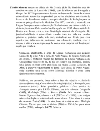 Cláudio Moreno nasceu na cidade de Rio Grande (RS). No final dos anos 60, 
concluiu o curso de Letras da UFRGS, com habilitação em Português e 
Grego. Em 1972 ingressou como docente no Instituto de Letras da mesma 
universidade, tendo sido responsável por várias disciplinas nos cursos de 
Letras e de Jornalismo, assim como pela disciplina de Redação para os 
cursos de pós-graduação de Medicina. Em 1977, concluiu o mestrado em 
Língua Portuguesa com a dissertação Os diminutivos em -inho e -zinho e a 
delimitação do vocábulo nominal no Português; em 1997, obteve o título de 
Doutor em Letras com a tese Morfologia nominal do Português. Do 
jardim-de-infância à universidade, estudou toda sua vida em escolas 
públicas e gratuitas, razão pela qual, sentindo-se em dívida para com 
aqueles que indiretamente custearam sua educação, resolveu criar e 
manter o sítio www.sualingua.com.br como uma pequena retribuição por 
aquilo que recebeu. 
Coordena, atualmente, a área de Língua Portuguesa dos colégios 
Leonardo da Vinci Alfa e Beta, de Porto Alegre, do Sistema Unificado 
de Ensino. É professor regular das Teleaulas de Língua Portuguesa da 
Universidade Estácio de Sá, do Rio de Janeiro. Na imprensa, assinou 
uma coluna mensal sobre etimologia na revista Mundo Estranho, da 
Abril, e escreve regularmente no jornal Zero Hora, de Porto Alegre, 
onde mantém uma seção sobre Mitologia Clássica e outra sobre 
questões de nosso idioma. 
Publicou, em coautoria, livros sobre a área da redação — Redação 
técnica (Formação), Curso básico de redação (Ática) e Português para 
convencer (Ática). Sobre gramática, publicou o Guia prático do 
Português correto pela L&PM Editores, em três volumes: Ortografia 
(2003), Morfologia (2004) e Sintaxe (2005). Pela mesma editora, 
lançou O prazer das palavras – v.1 (2007) e v.2 (2008), com artigos 
sobre etimologia e curiosidades de nosso idioma. Além disso, é o autor 
do romance Troia (2004) e de dois livros de crônicas sobre Mitologia 
Clássica, Um rio que vem da Grécia (2004) e 100 lições para viver 
melhor (2008), todos pela L&PM Editores. 
 