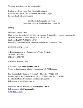 Texto de acordo com a nova ortografia. 
Projeto gráfico e capa: Ana Cláudia Gruszy nski 
Revisão: Elisângela Rosa dos Santos e Patrícia Yurgel 
Revisão final: Cláudio Moreno 
Cip-Brasil. Catalogação-na-Fonte 
Sindicato Nacional dos Editores de Livros, Rj 
M846g 
Moreno, Cláudio, 1946- 
Guia prático do português correto: para gostar de aprender, volume 4: pontuação 
/ Cláudio Moreno. – Porto Alegre, RS: L&PM, 2011. 
(Coleção L&PM POCKET; v. 875) 
Conteúdo: Princípios gerais - Pontuação interna - Pontuação final 
ISBN 978.85.254.2332-0 
1. Língua portuguesa - Pontuação. I. Título. II. Série. 
10-2145. CDD: 469.1 
CDU: 811.134.3’35 
© Cláudio Moreno, 2010. 
e-mail do autor: hapax@terra.com.br 
Todos os direitos desta edição reservados a L&PM Editores 
Rua Comendador Coruja, 314, loja 9 – Floresta – 90.220-180 
Porto Alegre – RS – Brasil / Fone: 51.3225.5777 – Fax: 51.3221-5380 
Pedidos & Depto. Comercial: vendas@lpm.com.br 
Fale conosco: info@lpm.com.br 
Pedidos & Depto. Comercial: vendas@lpm.com.br 
Fale conosco: info@lpm.com.br 
www.lpm.com.br 
 
