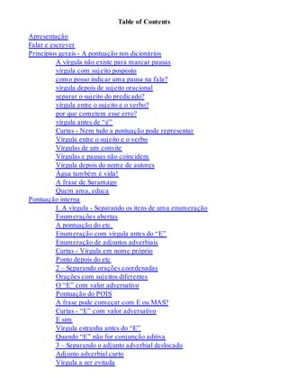 Table of Contents 
Apresentação 
Falar e escrever 
Princípios gerais - A pontuação nos dicionários 
A vírgula não existe para marcar pausas 
vírgula com sujeito posposto 
como posso indicar uma pausa na fala? 
vírgula depois de sujeito oracional 
separar o sujeito do predicado? 
vírgula entre o sujeito e o verbo? 
por que cometem esse erro? 
vírgula antes de “é” 
Curtas - Nem tudo a pontuação pode representar 
Vírgula entre o sujeito e o verbo 
Vírgulas de um convite 
Vírgulas e pausas não coincidem 
Vírgula depois do nome de autores 
Água também é vida! 
A frase de Saramago 
Quem ama, educa 
Pontuação interna 
I. A vírgula - Separando os itens de uma enumeração 
Enumerações abertas 
A pontuação do etc. 
Enumeração com vírgula antes do “E” 
Enumeração de adjuntos adverbiais 
Curtas - Vírgula em nome próprio 
Ponto depois do etc 
2 – Separando orações coordenadas 
Orações com sujeitos diferentes 
O “E” com valor adversativo 
Pontuação do POIS 
A frase pode começar com E ou MAS? 
Curtas - “E” com valor adversativo 
E sim 
Vírgula estranha antes do “E” 
Quando “E” não for conjunção aditiva 
3 – Separando o adjunto adverbial deslocado 
Adjunto adverbial curto 
Vírgula a ser evitada 
 