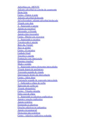 Advérbios em -MENTE 
Adjunto adverbial no convite de casamento 
Desta feita 
Curtas - Ontem à noite 
Adjunto adverbial deslocado 
Ad referendum: adjunto adverbial deslocado 
Vírgula com data 
4 – Separando o aposto 
Aposto ou vocativo? 
Alexandre, o Grande 
Aposto entre travessões 
Curtas - Diretor em exercício 
5 – Separando o vocativo 
Vocativo não é sujeito 
Bom dia, Vietnã! 
Suje-se gordo! 
Curtas - O vocativo 
Cuidado frágil 
Vocativo x sujeito 
Pontuação com interjeição 
Quantas vírgulas? 
Muda o sentido 
6 – Separando outros elementos intercalados 
Vírgula depois de parênteses 
Travessão seguido de vírgula 
Interrogação dentro da intercalação 
Curtas - Além disso 
Conjunção seguida de expressão intercalada 
7 – Indicando a elipse do verbo 
Supressão do verbo ser 
Vírgula obrigatória? 
Curtas - Vírgula estranha 
Falso caso de elipse 
8 – Separando as adjetivas explicativas 
Aposto e oração explicativa 
Aposto restritivo 
Ensinando as adjetivas 
Orações adjetivas no subjuntivo 
Aposto circunstancial 
Elementos não restritivos 
Curtas - Adjetiva explicativa reduzida 
 