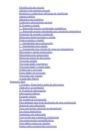 Classificação das orações 
Adjetiva com pronome pessoal 
Restritivas x explicativas: diferença de significado 
Aposto restritivo 
Subjuntivo nas restritivas 
Explicativa após pronome pessoal 
II. O ponto-e-vírgula 
2 – Separando orações coordenadas assindéticas 
3 – Separando orações introduzidas por conjunções pospositivas 
Pontuação da segunda coordenada 
Maiúsculas depois do ponto-e-vírgula 
Ponto ou ponto-e-vírgula? 
1 – Introduzindo uma enumeração 
2 – Introduzindo uma citação 
3 – Assinalando uma relação de causa ou consequência 
Dois-pontos e aposto enumerativo 
Dois-pontos com enumeração 
Minúscula depois de dois-pontos 
Travessão simples 
Travessão duplo x parênteses 
Travessão duplo x vírgula dupla 
O hífen não é travessão 
Como digitar um travessão 
Travessão com vírgula? 
A ponte Rio–Niterói 
Pontuação final 
I. O ponto - Ponto final e ponto da abreviatura 
Título deve ser pontuado? 
II. O ponto de interrogação 
Interrogação indireta 
Pergunta retórica 
III. O ponto de exclamação 
Para distinguir uma frase declarativa de uma exclamação 
Depois de uma interjeição 
Para caracterizar chamado ou interpelação 
Em frases imperativas 
Pontuação com interjeição 
Usar ou não usar o ponto de exclamação 
Nas enumerações exemplificativas 
Para indicar cortes em citações 
Espaço antes ou depois das reticências 
 