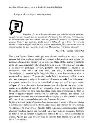 auxiliar o leitor a enxergar a articulação sintática do texto. 
A vírgula não existe para marcar pausas 
Professor, faz mais de quarenta anos que deixei a escola, mas sou 
agradecido aos padres que me ensinaram Português. Uso até hoje, com sucesso, 
os ensinamentos que me deram, mas na pontuação sempre dá alguma coisa 
errada. Sempre que escrevo, ainda tenho o hábito de ler a frase em voz alta 
mental e colocar vírgula onde faço as pausas, mas minha filha, que revisa todas as 
minhas cartas, diz que eu pontuo muito mal. Mudaram as regras que aprendi? 
Agenor R. – Juiz de Fora (MG) 
Meu caro Agenor, houve mais que uma simples mudança na regra; o que 
ocorreu foi uma mudança radical na concepção dos motivos para pontuar. A 
pontuação baseada nas pausas vem do tempo da Idade Média, quando o Ocidente 
ainda não havia introjetado o hábito da leitura silenciosa. Todos liam em voz alta, 
e os sinais de pontuação serviam, portanto, para marcar as pausas e as 
entonações. Para você ter uma ideia, em 1737, o tratado Bibliotheca 
Technologica, do erudito inglês Benjamin Martin, tenta ingenuamente fixar a 
duração dessas pausas: “A pausa da vírgula dura o tempo que você leva para 
dizer um. A do ponto-e-vírgula dura o tempo de contar até dois. A do dois-pontos, 
o tempo de contar até três; e a do ponto final, o tempo que você leva para contar 
até quatro”. À medida que a leitura passou a ser silenciosa (e, por esse motivo, 
muito mais rápida), deixou de ser necessário fazer a marcação das pausas, 
liberando a pontuação para outra finalidade muito mais importante: facilitar ao 
leitor o reconhecimento instantâneo da estrutura sintática das frases. Ao 
pontuarmos um texto, estamos fornecendo indicações que vão permitir a nossos 
diferentes leitores percorrê-lo sem hesitações ou embaraços. 
Se tomarmos um parágrafo pontuado de acordo com o antigo critério das pausas 
e o pontuarmos pelo critério moderno, vários sinais que estavam na versão antiga 
vão aparecer na nova versão – mas não todos. A pontuação antiga sempre vai ter 
algumas vírgulas a mais, o que é natural, já que nem todas as pausas que fazemos 
ao falar, a fim de separar os segmentos naturais da frase, serão assinaladas na 
escrita. Aposto que você terá de fazer no mínimo duas pausas para ler em voz 
alta a frase abaixo: 
 