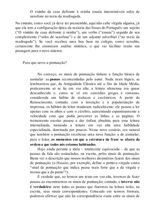 O vizinho da casa defronte à minha ensaia intermináveis solos de 
saxofone no meio da madrugada. 
No entanto, como você já deve ter pressentido, aqui não cabe vírgula alguma, já 
que ela tem a configuração típica da maioria das frases do Português: um sujeito 
(“O vizinho da casa defronte à minha”), um verbo (“ensaia”) seguido de seu 
complemento (“solos de saxofone”) e de um adjunto adverbial (“no meio da 
madrugada”). Se você recebeu uma boa base no colégio, como acredito, 
certamente lhe ensinaram análise sintática, o que vai facilitar muito sua 
passagem para o novo sistema. 
Para que serve a pontuação? 
No começo, os sinais de pontuação tinham a função básica de 
assinalar as pausas recomendadas pelo autor. Nada mais lógico, se 
lembrarmos que, da Antiguidade Clássica até o fim da Idade Média, 
praticamente só se lia em voz alta; a leitura silenciosa era quase 
desconhecida e, como se vê em comédias gregas e romanas, 
considerada um hábito de malucos e excêntricos. A partir do 
Renascimento, contudo, com a invenção e a popularização da 
imprensa, os hábitos do leitor mudaram radicalmente: ele passou a ler 
apenas com os olhos e com o cérebro, aumentando espantosamente a 
velocidade com que podia percorrer as linhas e as páginas. O 
treinamento escolar passou a dar ênfase absoluta para essa leitura 
internalizada, tornando a leitura em voz alta uma habilidade 
especializada, dominada por poucos. Nesse novo cenário, era natural 
que também a pontuação recebesse uma nova função: a de assinalar, 
para o leitor, os momentos em que a estrutura da frase se afasta da 
ordem a que todos nós estamos habituados. 
Hoje ainda persiste a ideia – totalmente equivocada – de que as 
pausas da fala são assinaladas, na escrita, pelos sinais de pontuação. 
Basta ver a descrição que nossos melhores dicionários fazem dos sinais 
de pontuação (o Houaiss, por exemplo, define o ponto-e-vírgula como 
“sinal de pontuação que indica pausa mais forte que a da vírgula e 
menos que a do ponto”!). 
É verdade que, ao lermos um texto em voz alta, teremos de fazer 
pausas ao encontrarmos os sinais de pontuação; contudo, o inverso não 
é verdadeiro: nem todas as pausas que fizermos na leitura terão, na 
escrita, seus sinais correspondentes. Colocado em termos formais, 
podemos afirmar que não há correspondência exata entre os sinais de 
 