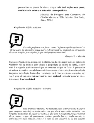pontuação e as pausas da leitura, porque todo sinal implica uma pausa, 
mas nem toda pausa tem o seu sinal correspondente. 
[Extraído de Português para Convencer, de 
Cláudio Moreno e Túlio Martins. São Paulo, 
Ática, 2006.] 
Vírgula com sujeito posposto 
Prezado professor: em frases como “informa aquela seção que” e 
“deixa claro tal dispositivo legal que”, é desnecessário, opcional ou obrigatório 
destacar o sujeito por vírgulas, já que está posposto ao verbo? 
Gustavo E. – Maceió 
Meu caro Gustavo: na pontuação moderna, usada em quase todos os países do 
Ocidente, não se assinala com vírgula a posposição do sujeito ao verbo, já que 
essa é a segunda posição natural que ele costuma ocupar na frase. A pontuação 
só vai ser necessária quando houver deslocamentos e intercalações mais radicais 
(adjuntos adverbiais deslocados, vocativos, etc.). Nos exemplos enviados por 
você, essa vírgula não é desnecessária, nem opcional, nem obrigatória: ela é 
totalmente desaconselhável. 
Vírgula com sujeito posposto – o retorno 
Olá, professor Moreno! Na resposta a um leitor de nome Gustavo 
[ver pergunta anterior], o senhor observou que não é necessário assinalar com 
vírgula a posposição do sujeito ao verbo, já que essa é a segunda posição natural 
desse termo, e que só precisamos pontuar quando houver deslocamentos e 
intercalações mais radicais, como é o caso de um vocativo ou de um adjunto 
 