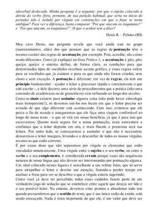 adverbial deslocado. Minha pergunta é a seguinte: por que o sujeito colocado à 
direita do verbo (fora, portanto, de sua posição habitual, que seria no início do 
período) não é isolado por vírgula em construções em que a frase se torna 
ambígua? Para ver a diferença, basta comparar “Por que atacam os iraquianos?” 
e “Por que atacam, os iraquianos?”. O que o senhor tem a dizer? 
Denis R. – Pelotas (RS) 
Meu caro Denis, sua pergunta revela que você ainda está no grupo 
(numerosíssimo, aliás) dos que pensam que as regras de pontuação têm o 
mesmo caráter das regras de acentuação, por exemplo. Pois, acredite, são coisas 
muito diferentes. Como já expliquei no Guia Prático 1, a acentuação é pão, pão; 
queijo, queijo: o sistema define, de forma clara, as condições para que 
determinados tipos de vocábulos recebam acento gráfico, e essas regras valem 
para os vocábulos que já existem e para os que ainda não foram criados, sem 
choro e sem exceção. A pontuação é diferente: em vez de regras, ela tem um 
princípio fundamental – ajudar o leitor a processar rápida e corretamente o que 
está escrito –, e dele decorre uma série de procedimentos que a prática (não uma 
comissão de acadêmicos ou de gramáticos) veio refinando ao longo dos séculos. 
Como os sinais existem para assinalar alguma coisa (não pode haver etimologia 
mais transparente!), só devemos usá-los nos locais em que o leitor precisa ser 
avisado de que algo diferente está acontecendo. Com isso, evitamos que ele 
perca o fio da meada e asseguramos que ele faça uma viagem confortável ao 
longo de nosso texto – o que só virá em nosso benefício, já que é para isso que 
escrevemos. Quanto mais segura for a nossa pontuação, mais aumentará a 
confiança que o leitor deposita em nós, e mais fluente e prazerosa será sua 
leitura. Por outro lado, se começarmos a assinalar o que não é necessário, 
deixaremos o leitor inseguro, levando-o a desconfiar de todos as nossas vírgulas, 
mesmo as que estão corretas. 
É por causa disso que não separamos por vírgula os elementos que estão 
vinculados sintaticamente. Uma vírgula entre o sujeito e o seu verbo, ou entre o 
verbo e o seu complemento, é considerada errada porque essas são sequências 
naturais de nossa língua que não devem ser interrompidas por pontuação alguma. 
Um sinal colocado nesses lugares é semelhante a um rebate falso, que só serve 
para atrapalhar o leitor e desviar sua atenção, fazendo-o perder tempo em 
analisar a frase para ver se descobre o que a vírgula estaria sugerindo. 
Como você já deve ter percebido, todos esses cuidados fazem parte de um 
verdadeiro jogo de sedução que se estabelece entre aquele que deseja ser lido e 
o seu possível leitor. No entanto, devemos estar prontos a abandonar tudo isso 
quando pressentirmos que o sentido do texto, que é sua única razão de existir, está 
sendo ameaçado. Nada é mais importante do que ele; é um valor que deve ser 
 