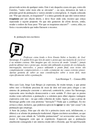preservado acima de qualquer outro. Este é um daqueles casos em que, como diz 
Camões, “outro valor mais alto se alevanta” – ou seja, deixamos de lado o 
princípio geral da pontuação e vamos atender a emergência. A vírgula colocada 
em “Por que atacam, os iraquianos?” é a única garantia de que não vamos tomar 
iraquianos por um objeto direto, e deve ficar onde está, mesmo que esteja 
separando o sujeito posposto. Os que não gostarem do efeito devem, então, 
mudar a ordem da frase para “Por que os iraquianos atacam?” – como, aliás, eu 
faria e recomendaria que todos fizessem o mesmo. 
A pontuação nos escritores 
Professor, estou lendo o livro Ensaio Sobre a Lucidez, de José 
Saramago. É o quinto livro que leio do autor e penso que sua maneira de escrever 
é no mínimo curiosa. Não imagino que ele escreva de modo “errado”; jamais 
poderia afirmar isso e penso que, mesmo não utilizando os pontos de exclamação, 
interrogação, travessões, e pouco utilizando o ponto final, seus textos são 
completamente compreensíveis e o estilo certamente me causa extremo prazer. 
Apenas gostaria de saber as suas considerações sobre o texto dele, mais 
especificamente sobre a pontuação. 
Luiz Henrique T. – Canoas (RS) 
Meu caro Luiz, Jorge Luis Borges já expressou, há muito tempo, o que penso 
sobre isso: o Ocidente precisou de mais de dois mil anos para chegar a um 
sistema de pontuação coerente e universal; contrariá-lo, como faz Saramago, 
representa uma involução desnecessária e sem sentido. É claro que os poetas 
muitas vezes subvertem a pontuação e a estrutura para obter alguma vantagem 
expressiva com isso – no que estão cobertos de razão. Agora, o que a prosa de 
Saramago ganha com essa pretensa “inovação”? Nada que a justifique. Eu me 
arrisco a dizer, inclusive, que podemos apreciá-lo apesar (e não “por causa”) da 
pontuação que emprega. 
A bem da justiça, friso que ele não foi o primeiro (nem será, infelizmente, o 
último) a se afastar da pontuação tradicional. Alguns escritores acreditam, ao que 
parece, que essa atitude de “rebeldia pontuacional” vai acrescentar uma força 
maior à linguagem com que se exprimem. Esquecem que a pontuação 
atualmente consagrada é um sistema muito útil e eficiente, que foi aperfeiçoado 
 
