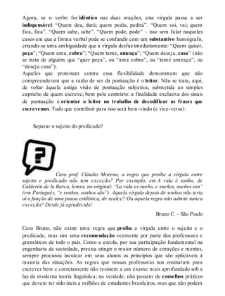 Agora, se o verbo for idêntico nas duas orações, esta vírgula passa a ser 
indispensável: “Quem deu, dará; quem pediu, pedirá”. “Quem vai, vai; quem 
fica, fica”. “Quem sabe, sabe”. “Quem pode, pode” – isso sem falar naqueles 
casos em que a forma verbal pode se confundir com um substantivo homógrafo, 
criando-se uma ambiguidade que a vírgula desfaz imediatamente: “Quem quiser, 
peça”; “Quem ama, cobra”; “Quem teme, ameaça”; “Quem deseja, casa” (não 
se trata de alguém que “quer peça”, ou “ama cobra”, ou “teme ameaça”, ou 
“deseja casa”). 
Aqueles que protestam contra essa flexibilidade demonstram que não 
compreenderam que a razão de ser da pontuação é o leitor. Não se trata, aqui, 
de voltar àquela antiga visão de pontuação subjetiva, submetida ao simples 
capricho de quem escreve; bem pelo contrário: a finalidade exclusiva dos sinais 
de pontuação é orientar o leitor no trabalho de decodificar as frases que 
escrevemos. Tudo que contribuir para isso será bem-vindo (e vice-versa). 
Separar o sujeito do predicado? 
Caro prof. Cláudio Moreno, a regra que proíbe a vírgula entre 
sujeito e predicado não tem exceção? Por exemplo, em A vida é sonho, de 
Calderón de la Barca, lemos, no original: “La vida es sueño, e sueños, sueños son” 
(em Português, “e sonhos, sonhos são”). Aquela vírgula depois de sonhos não teria 
aí a função de uma pausa estilística, de realce? Ou aquela regra não admite nunca 
exceção? Desde já agradecido! 
Bruno C. – São Paulo 
Caro Bruno, não existe uma regra que proíba a vírgula entre o sujeito e o 
predicado, mas sim uma recomendação veemente por parte dos professores e 
gramáticos de todo o país. Como a escola, por sua participação fundamental na 
engenharia da sociedade, precisa atingir o maior número de corações e mentes, 
sempre procurou inculcar em seus alunos os princípios que são aplicáveis à 
maioria das situações. As regras que nossas professoras nos ensinaram para 
escrever bem e corretamente não resistem a um exame mais aprofundado sob a 
luz da moderna teoria linguística; na verdade, não passam de conselhos práticos 
que devem ter sido úteis a milhões de estudantes brasileiros, mas que não podem 
 