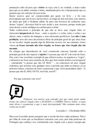 pontuação estão ali para que o leitor os veja; esta é, na verdade, a única razão 
para que eu os utilize: orientar o leitor, sinalizando para ele a interpretação que eu 
gostaria que ele extraísse do meu texto. 
Quem escreve quer ser compreendido por quem vai lê-lo – e foi essa 
preocupação que nos levou a desenvolver, ao longo de dois mil anos, esse sistema 
de sinais que todo o Ocidente utiliza. Se para isso tivermos de contrariar uma 
dessas “regras”, devemos fazê-lo sem medo e sem remorso, porque muito pior 
seria deixar o texto ambíguo ou confuso para o leitor. 
Todos conhecemos o princípio de que não se deve usar vírgula entre os 
elementos inseparáveis da frase – entre o sujeito e o verbo, entre o verbo e seu 
objeto, entre o núcleo do sintagma e seus elementos periféricos. Isso não é uma 
proibição, mas sim uma decorrência óbvia do princípio geral de que uma frase 
só vai receber vírgula quando algo de diferente ocorrer em sua estrutura. Como 
vim os, as frases normais não têm vírgula; as frases que têm vírgula não são 
normais. 
Os colegas que discordaram de você certamente estavam fazendo valer o 
princípio geral de não separar o sujeito (“a pessoa que não lê”) do resto da frase. 
Ora, este é um excelente exemplo do que afirmei acima: ou seguimos a “regra”, 
e deixamos na frase uma mancha de óleo que fará muitos leitores escorregarem 
– entendendo “a pessoa que não LÊ MAL” –, ou colocamos ali uma vírgula 
redentora, que termina com qualquer risco e permite que todos os leitores, já na 
primeira leitura, extraiam da frase exatamente o que vocês pretendiam dizer: “A 
pessoa que não lê, MAL OUVE, mal fala, mal lê”. 
Por que cometem esse erro? 
Professor, vou morrer sem entender por que tanta gente ainda 
insiste em colocar vírgula entre o SUJEITO e o VERBO! Parece ironia: a regra 
mais óbvia é exatamente a que é mais desrespeitada! Não ensinam mais essas 
coisas na escola? 
Leocádio J. – Uberlândia (MG) 
Meu caro Leocádio, posso assegurar que a escola não tem culpa nenhuma. Não é 
por falta de aviso que os brasileiros cometem esse erro, pois todo professor de 
Português que conheço vive combatendo essa vírgula com a pouca energia que 
 