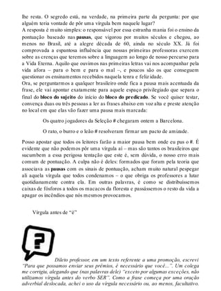 lhe resta. O segredo está, na verdade, na primeira parte da pergunta: por que 
alguém teria vontade de pôr uma vírgula bem naquele lugar? 
A resposta é muito simples: o responsável por essa estranha mania foi o ensino da 
pontuação baseado nas pausas, que vigorou por muitos séculos e chegou, ao 
menos no Brasil, até a alegre década de 60, ainda no século XX. Já foi 
comprovada a espantosa influência que nossas primeiras professoras exercem 
sobre as crenças que teremos sobre a linguagem ao longo de nosso percurso para 
a Vida Eterna. Aquilo que ouvimos nas primeiras letras vai nos acompanhar pela 
vida afora – para o bem e para o mal –, e poucos são os que conseguem 
questionar os ensinamentos recebidos naquela tenra e feliz idade. 
Ora, se perguntarmos a qualquer brasileiro onde fica a pausa mais acentuada da 
frase, ele vai apontar exatamente para aquele espaço privilegiado que separa o 
final do bloco do sujeito do início do bloco do predicado. Se você quiser testar, 
convença duas ou três pessoas a ler as frases abaixo em voz alta e preste atenção 
no local em que elas vão fazer uma pausa mais marcada: 
Os quatro jogadores da Seleção # chegaram ontem a Barcelona. 
O rato, o burro e o leão # resolveram firmar um pacto de amizade. 
Posso apostar que todos os leitores farão a maior pausa bem onde eu pus o #. É 
evidente que não podemos pôr uma vírgula aí – mas são tantos os brasileiros que 
sucumbem a essa perigosa tentação que este é, sem dúvida, o nosso erro mais 
comum de pontuação. A culpa não é deles: formados que foram pela teoria que 
associava as pausas com os sinais de pontuação, acham muito natural pespegar 
ali aquela vírgula que todos condenamos – o que obriga os professores a lutar 
quotidianamente contra ela. Em outras palavras, é como se distribuíssemos 
caixas de fósforos a todos os macacos da floresta e passássemos o resto da vida a 
apagar os incêndios que nós mesmos provocamos. 
Vírgula antes de “é” 
Dileto professor, em um texto referente a uma promoção, escrevi 
“Para que possamos enviar seus prêmios, é necessário que você...”. Um colega 
me corrigiu, alegando que (nas palavras dele) “exceto por algumas exceções, não 
utilizamos vírgula antes do verbo SER”. Como a frase começa por uma oração 
adverbial deslocada, achei o uso da vírgula necessário ou, ao menos, facultativo. 
 