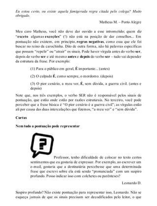 Eu estou certo, ou existe aquela famigerada regra citada pelo colega? Muito 
obrigado. 
Matheus M. – Porto Alegre 
Meu caro Matheus, você não deve dar ouvido a esse intrometido; quem diz 
“exceto algumas exceções” (!) não está na posição de dar conselhos... Em 
pontuação não existem, em princípio, regras negativas, como essa que ele foi 
buscar no reino da carochinha. Dito de outra forma, não há palavras específicas 
que possam “repelir” ou “atrair” os sinais. Pode haver vírgula antes do verbo ser, 
depois do verbo ser e até mesmo antes e depois do verbo ser – tudo vai depender 
da estrutura da frase. Por exemplo: 
(1) Para o público em geral, É importante... (antes) 
(2) O culpado É, como sempre, o mordomo. (depois) 
(3) O pior cenário, a meu ver, É, sem dúvida, a guerra civil. (antes e 
depois) 
Note que, nos três exemplos, o verbo SER não é responsável pelos sinais de 
pontuação, que estão onde estão por razões estruturais. No terceiro, você pode 
perceber que a frase básica é “O pior cenário é a guerra civil”; as vírgulas estão 
ali por causa das duas intercalações que fizemos, “a meu ver” e “sem dúvida”. 
Curtas 
Nem tudo a pontuação pode representar 
Professor, tenho dificuldade de colocar no texto certos 
sentimentos que eu gostaria de expressar. Por exemplo, ao escrever um 
e-mail, gostaria que a destinatária percebesse que uma determinada 
frase que escrevi sobre ela está sendo “pronunciada” com um suspiro 
profundo. Posso indicar isso com colchetes ou parênteses? 
Leonardo D. 
Suspiro profundo? Não existe pontuação para representar isso, Leonardo. Não se 
esqueça jamais de que os sinais precisam ser decodificados pelo leitor, o que 
 
