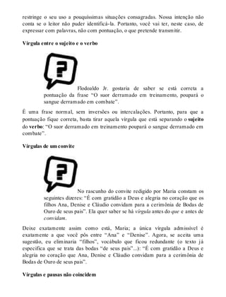 restringe o seu uso a pouquíssimas situações consagradas. Nossa intenção não 
conta se o leitor não puder identificá-la. Portanto, você vai ter, neste caso, de 
expressar com palavras, não com pontuação, o que pretende transmitir. 
Vírgula entre o sujeito e o verbo 
Flodoaldo Jr. gostaria de saber se está correta a 
pontuação da frase “O suor derramado em treinamento, poupará o 
sangue derramado em combate”. 
É uma frase normal, sem inversões ou intercalações. Portanto, para que a 
pontuação fique correta, basta tirar aquela vírgula que está separando o sujeito 
do verbo: “O suor derramado em treinamento poupará o sangue derramado em 
combate”. 
Vírgulas de um convite 
No rascunho do convite redigido por Maria constam os 
seguintes dizeres: “É com gratidão a Deus e alegria no coração que os 
filhos Ana, Denise e Cláudio convidam para a cerimônia de Bodas de 
Ouro de seus pais”. Ela quer saber se há vírgula antes do que e antes de 
convidam. 
Deixe exatamente assim como está, Maria; a única vírgula admissível é 
exatamente a que você pôs entre “Ana” e “Denise”. Agora, se aceita uma 
sugestão, eu eliminaria “filhos”, vocábulo que ficou redundante (o texto já 
especifica que se trata das bodas “de seus pais”...): “É com gratidão a Deus e 
alegria no coração que Ana, Denise e Cláudio convidam para a cerimônia de 
Bodas de Ouro de seus pais”. 
Vírgulas e pausas não coincidem 
 