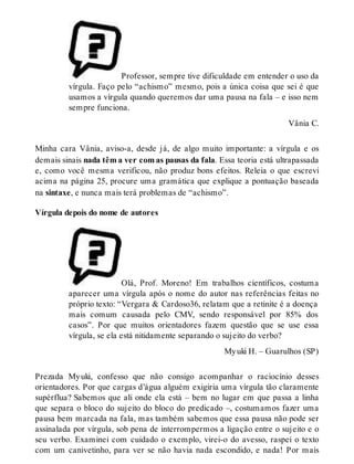 Professor, sempre tive dificuldade em entender o uso da 
vírgula. Faço pelo “achismo” mesmo, pois a única coisa que sei é que 
usamos a vírgula quando queremos dar uma pausa na fala – e isso nem 
sempre funciona. 
Vânia C. 
Minha cara Vânia, aviso-a, desde já, de algo muito importante: a vírgula e os 
demais sinais nada têm a ver com as pausas da fala. Essa teoria está ultrapassada 
e, como você mesma verificou, não produz bons efeitos. Releia o que escrevi 
acima na página 25, procure uma gramática que explique a pontuação baseada 
na sintaxe, e nunca mais terá problemas de “achismo”. 
Vírgula depois do nome de autores 
Olá, Prof. Moreno! Em trabalhos científicos, costuma 
aparecer uma vírgula após o nome do autor nas referências feitas no 
próprio texto: “Vergara & Cardoso36, relatam que a retinite é a doença 
mais comum causada pelo CMV, sendo responsável por 85% dos 
casos”. Por que muitos orientadores fazem questão que se use essa 
vírgula, se ela está nitidamente separando o sujeito do verbo? 
My uki H. – Guarulhos (SP) 
Prezada My uki, confesso que não consigo acompanhar o raciocínio desses 
orientadores. Por que cargas d’água alguém exigiria uma vírgula tão claramente 
supérflua? Sabemos que ali onde ela está – bem no lugar em que passa a linha 
que separa o bloco do sujeito do bloco do predicado –, costumamos fazer uma 
pausa bem marcada na fala, mas também sabemos que essa pausa não pode ser 
assinalada por vírgula, sob pena de interrompermos a ligação entre o sujeito e o 
seu verbo. Examinei com cuidado o exemplo, virei-o do avesso, raspei o texto 
com um canivetinho, para ver se não havia nada escondido, e nada! Por mais 
 