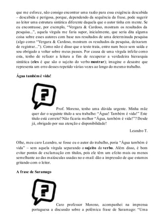 que me esforce, não consigo encontrar uma razão para essa exigência descabida 
– descabida e perigosa, porque, dependendo da sequência da frase, pode sugerir 
ao leitor uma estrutura sintática diferente daquela que o autor tinha em mente. Se 
eu encontrasse, por exemplo, “Vergara & Cardoso, mostram os resultados da 
pesquisa...”, aquela vírgula me faria supor, inicialmente, que seria dita alguma 
coisa sobre esses autores com base nos resultados de uma determinada pesquisa 
(algo como “Vergara & Cardoso, mostram os resultados da pesquisa, deixaram 
de registrar...”). Como não é disso que o texto trata, entro num beco sem saída e 
sou obrigado a voltar sobre meus passos. Por causa de uma vírgula infeliz como 
esta, tenho de refazer a leitura a fim de recuperar a verdadeira hierarquia 
sintática (eles é que são o sujeito do verbo mostrar); imagine o desastre que 
representa um erro desses repetido várias vezes ao longo do mesmo trabalho. 
Água também é vida! 
Prof. Moreno, tenho uma dúvida urgente. Minha mãe 
quer dar o seguinte título a seu trabalho: “Água! Também é vida!” Este 
título está correto? Não ficaria melhor “Água, também é vida!”? Desde 
já, obrigado por sua atenção e disponibilidade! 
Leandro T. 
Olhe, meu caro Leandro, se fosse eu o autor do trabalho, poria “Água também é 
vida” – sem aquela vírgula separando o sujeito do verbo. Além disso, é bom 
evitar pontos de exclamação em títulos, pois ele têm um efeito mais ou menos 
semelhante ao das maiúsculas usadas no e-mail: dão a impressão de que estamos 
gritando com o leitor. 
A frase de Saramago 
Caro professor Moreno, acompanhei na imprensa 
portuguesa a discussão sobre a polêmica frase de Saramago: “Uma 
 