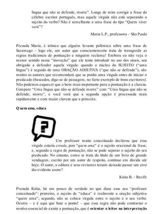 língua que não se defende, morre”. Longe de mim corrigir a frase do 
célebre escritor português, mas aquele vírgula não está separando o 
sujeito do verbo? Não é semelhante a uma frase do tipo “Quem viver 
verá”? 
Maria L.P., professora – São Paulo 
Prezada Maria, é irônico que alguém levante polêmica sobre uma frase de 
Saramago – logo ele, um autor que conscientemente trata de transgredir as 
regras tradicionais de pontuação e ninguém reclama! Embora eu não veja o 
menor sentido nessa “inovação” que ele tenta introduzir no uso dos sinais, sou 
obrigado a defender aquela vírgula: quando o núcleo do SUJEITO (“uma 
língua”) é seguido de uma ORAÇÃO ADJETIVA (“que não se defende”), são 
muitos os autores que recomendam que se ponha uma vírgula antes de iniciar o 
predicado (baseados, diga-se de passagem, no farto exemplo de bons escritores). 
Não podemos esquecer que o bem mais importante para a pontuação é a clareza. 
Compare “Uma língua que não se defende morre” com “Uma língua que não se 
defende, morre”, e você verá que a segunda opção é processada mais 
rapidamente e com maior clareza que a primeira. 
Q uem ama, educa 
Um professor muito conceituado declarou que essa 
vírgula estaria errada, pois “quem ama” é o sujeito oracional da frase, 
e, segundo a regra de pontuação, não se pode separar o sujeito do seu 
predicado. No entanto, como se trata do título de um livro de grande 
vendagem, escrito por um autor de respeito, continuo em dúvida até 
hoje. O autor, a editora e seus revisores teriam deixado passar um erro 
tão evidente assim? 
Kátia B. – Recife 
Prezada Kátia, há um pouco de verdade no que disse esse seu “professor 
conceituado”: primeiro, o sujeito de “educa” é realmente a oração subjetiva 
“quem ama”; segundo, não se coloca vírgula entre o sujeito e o seu verbo. 
Ocorre – e é aqui que bate o ponto! – que essa regra não pode contrariar o 
motivo essencial de existir a pontuação, que é orientar o leitor na interpretação 
 