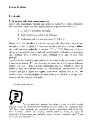 Pontuação interna 
I. A vírgula 
1 – Separando os itens de uma enumeração 
Temos uma enumeração sempre que juntamos, numa frase, vários elementos 
com a mesma função sintática (sujeitos, objetos, adjuntos adverbiais, etc.): 
1 – A, B, C e D fundaram um clube. 
2 – José encontrou A, B, C e D na biblioteca. 
3 – Todos concordaram que a peça era A, B, C e D. 
Como você pode perceber, sempre há um separador físico entre os itens que 
compõem a lista; a prática é usar uma vírgula entre eles, exceto o último, 
antecedido por uma conjunção (geralmente “E” ou “OU”). Nas enumerações, a 
vírgula e a conjunção são consideradas mutuamente exclusivas: em princípio, 
onde aparece uma, a outra não deve aparecer. Note que eu disse “em 
princípio”... 
Aqui nasceu um dos mitos mais persistentes de nosso folclore gramatical: juntar 
a conjunção aditiva “E” com uma vírgula seria tão nefasto quanto misturar 
manga com leite – duas ingênuas superstições que não encontram apoio na 
realidade. Fora do território restrito das enumerações, encontraremos várias 
situações em que a vírgula não só pode, como deve aparecer antes do “E”. Até 
mesmo numa enumeração pode ser necessário, para eliminar a ambiguidade, 
usar uma vírgula antes da conjunção. 
Enumerações abertas 
Prezado professor: recortei um artigo em que o senhor manda 
separar os itens da enumeração por vírgula, menos o último, que é separado pelo 
“E”. Posso estar enganada, mas costumo ler muito e tenho certeza de já ter visto 
bons escritores usarem uma vírgula também antes do último, no lugar da 
conjunção, ficando assim, por exemplo: “cocos, bananas, laranjas, cajus”. É um 
daqueles casos opcionais? 
 