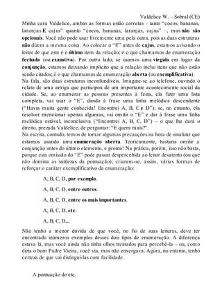 Valdelice W. – Sobral (CE) 
Minha cara Valdelice, ambas as formas estão corretas – tanto “cocos, bananas, 
laranj as E cajus” quanto “cocos, bananas, laranjas, cajus” –, mas não são 
opcionais. Você não pode usar livremente uma pela outra, pois as duas estruturas 
não dizem a mesma coisa. Ao colocar o “E” antes de cajus, estamos avisando o 
leitor de que este é o último item da relação; é o que chamamos de enumeração 
fechada (ou exaustiva). Por outro lado, se usamos uma vírgula em lugar da 
conjunção, estamos deixando implícito que a relação inclui itens que não estão 
sendo citados; é o que chamamos de enumeração aberta (ou exemplificativa). 
Na fala, são duas estruturas inconfundíveis. Imagine-se ao telefone, ouvindo o 
relato de uma amiga que participou de um importante acontecimento social da 
cidade. Se, ao enumerar as pessoas presentes à festa, ela fizer uma lista 
completa, vai usar o “E”, dando à frase uma linha melódica descendente 
(“Havia muita gente conhecida! Encontrei A, B, C e D”); se, no entanto, ela 
resolver mencionar apenas algumas, vai omitir o “E” e dar à frase uma linha 
melódica estável, inconclusiva (“Encontrei A, B, C, D”) – o que lhe dará o 
direito, prezada Valdelice, de perguntar: “E quem mais?”. 
Na escrita, contudo, temos de tomar algumas precauções na hora de sinalizar que 
estamos usando uma enumeração aberta. Teoricamente, bastaria omitir a 
conjunção antes do último elemento, e pronto! Na prática, porém, isso não basta, 
porque esta omissão do “E” pode passar despercebida ao leitor desatento (ou que 
não domina as sutilezas da pontuação); criaram-se, assim, várias formas de 
reforçar o caráter exemplificativo da enumeração: 
A, B, C, D, por exemplo. 
A, B, C, D, entre outros. 
A, B, C, D, entre os mais importantes. 
A, B, C, D, etc. 
A, B, C, D... 
Não tenho a menor dúvida de que você, no fio de suas leituras, deve ter 
encontrado inúmeros exemplos desses dois tipos de enumeração. A diferença 
estava lá, mas você ainda não tinha olhos treinados para percebê-la – ou, como 
dizia o bom Padre Vieira, você via, mas não enxergava. Agora, no entanto, tenho 
certeza de que vai distingui-las com facilidade. 
A pontuação do etc. 
 
