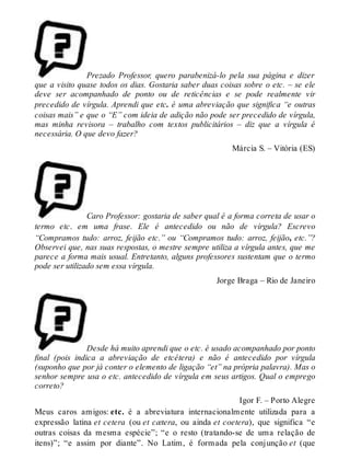 Prezado Professor, quero parabenizá-lo pela sua página e dizer 
que a visito quase todos os dias. Gostaria saber duas coisas sobre o etc. – se ele 
deve ser acompanhado de ponto ou de reticências e se pode realmente vir 
precedido de vírgula. Aprendi que etc. é uma abreviação que significa “e outras 
coisas mais” e que o “E” com ideia de adição não pode ser precedido de vírgula, 
mas minha revisora – trabalho com textos publicitários – diz que a vírgula é 
necessária. O que devo fazer? 
Márcia S. – Vitória (ES) 
Caro Professor: gostaria de saber qual é a forma correta de usar o 
termo etc. em uma frase. Ele é antecedido ou não de vírgula? Escrevo 
“Compramos tudo: arroz, feijão etc.” ou “Compramos tudo: arroz, feijão, etc.”? 
Observei que, nas suas respostas, o mestre sempre utiliza a vírgula antes, que me 
parece a forma mais usual. Entretanto, alguns professores sustentam que o termo 
pode ser utilizado sem essa vírgula. 
Jorge Braga – Rio de Janeiro 
Desde há muito aprendi que o etc. é usado acompanhado por ponto 
final (pois indica a abreviação de etcétera) e não é antecedido por vírgula 
(suponho que por já conter o elemento de ligação “et” na própria palavra). Mas o 
senhor sempre usa o etc. antecedido de vírgula em seus artigos. Qual o emprego 
correto? 
Igor F. – Porto Alegre 
Meus caros amigos: etc. é a abreviatura internacionalmente utilizada para a 
expressão latina et cetera (ou et cætera, ou ainda et coetera), que significa “e 
outras coisas da mesma espécie”; “e o resto (tratando-se de uma relação de 
itens)”; “e assim por diante”. No Latim, é formada pela conjunção et (que 
 
