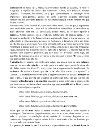 corresponde ao nosso “e”), mais cetera (o plural neutro de ceterus, “o resto”). 
Alegando o significado literal dos elementos latinos, não faltaram autores 
(ingleses, franceses, brasileiros, etc.) que condenassem o emprego desta 
expressão para pessoas, caindo no velho equívoco daquela etimologia 
fundamentalista que tenta paralisar os vocábulos naquele tempo remoto em que 
foram criados... 
Nosso mestre Celso Pedro Luft, com sua erudita ironia, ressalta que, a seguirmos 
esse raciocínio estreito, “nem rol de substantivos masculinos ou femininos se 
pode encurtar com etc., já que cetera, neutro plural, só se pode aplicar a 
neutros... Como sempre, meia erudição, historicismo de manga curta...”. Os 
dicionários do Inglês e do Francês fazem questão de frisar o fato de que etc. se 
aplica tanto a coisas quanto a pessoas; no Português, o Aurélio registra, em todas 
as edições, que a expressão, “embora normalmente se devesse usar apenas com 
referência a coisas, como se vê do seu sentido etimológico, aparece frequentes 
vezes, inclusive nos melhores autores, aplicada a pessoas”. O mesmo fenômeno 
ocorreu com aquele et primitivo, que não pode ser invocado ainda hoje, em 
questões de pontuação, como se valesse o mesmo que o nosso “E” atual, como 
vou demonstrar mais abaixo. 
À direita do etc. usamos um ponto para indicar que não se trata de uma palavra, 
mas sim de uma abreviação – ou seja, para nos avisar que essas três letras não 
são lidas como tais (/etecê/), mas como uma representação condensada de 
etcétera, da mesma forma que cia. e dr. são lidos como “companhia” e 
“doutor”. Já deparei muitas vezes com o ingênuo costume de colocar reticências 
após o etc., o que parece um excesso injustificável, uma vez que ambos são 
recursos utilizados para o mesmo fim: sinalizar a nosso leitor que a enumeração 
que estamos apresentando não é exaustiva, apenas exemplificativa. Dentre tantas 
outras, mostro algumas opções: 
atlas, livros didáticos, gramáticas, dicionários, etc. 
atlas, livros didáticos, gramáticas, dicionários, entre outros. 
atlas, livros didáticos, gramáticas, dicionários... 
atlas, livros didáticos, gramáticas, dicionários, por exemplo. 
Basta que eu use uma delas, à minha escolha, para que o leitor receba a 
mensagem. Combiná-las (experimentem juntá-las ao acaso, duas a duas!), como 
toda e qualquer acumulação desnecessária de recursos linguísticos, vai 
certamente desagradar a quem estiver lendo o meu texto, além de insinuar que 
eu o considero meio retardado. 
E a pontuação antes do etc.? A tendência é pontuá-lo como os demais itens da 
 