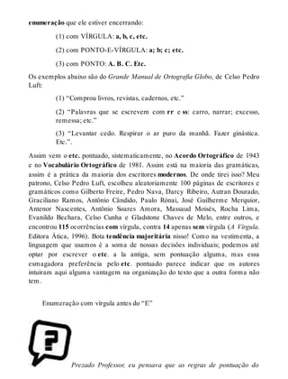 enumeração que ele estiver encerrando: 
(1) com VÍRGULA: a, b, c, etc. 
(2) com PONTO-E-VÍRGULA: a; b; c; etc. 
(3) com PONTO: A. B. C. Etc. 
Os exemplos abaixo são do Grande Manual de Ortografia Globo, de Celso Pedro 
Luft: 
(1) “Comprou livros, revistas, cadernos, etc.” 
(2) “Palavras que se escrevem com rr e ss: carro, narrar; excesso, 
remessa; etc.” 
(3) “Levantar cedo. Respirar o ar puro da manhã. Fazer ginástica. 
Etc.”. 
Assim vem o etc. pontuado, sistematicamente, no Acordo Ortográfico de 1943 
e no Vocabulário Ortográfico de 1981. Assim está na maioria das gramáticas, 
assim é a prática da maioria dos escritores modernos. De onde tirei isso? Meu 
patrono, Celso Pedro Luft, escolheu aleatoriamente 100 páginas de escritores e 
gramáticos como Gilberto Freire, Pedro Nava, Darcy Ribeiro, Autran Dourado, 
Graciliano Ramos, Antônio Cândido, Paulo Rónai, José Guilherme Merquior, 
Antenor Nascentes, Antônio Soares Amora, Massaud Moisés, Rocha Lima, 
Evanildo Bechara, Celso Cunha e Gladstone Chaves de Melo, entre outros, e 
encontrou 115 ocorrências com vírgula, contra 14 apenas sem vírgula (A Vírgula. 
Editora Ática, 1996). Bota tendência majoritária nisso! Como na vestimenta, a 
linguagem que usamos é a soma de nossas decisões individuais; podemos até 
optar por escrever o etc. a la antiga, sem pontuação alguma, mas essa 
esmagadora preferência pelo etc. pontuado parece indicar que os autores 
intuíram aqui alguma vantagem na organização do texto que a outra forma não 
tem. 
Enumeração com vírgula antes do “E” 
Prezado Professor, eu pensava que as regras de pontuação do 
 