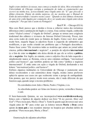 Inglês eram similares às nossas, mas começo a mudar de ideia. Meu orientador na 
Universidade de Chicago corrigiu a pontuação de todas as enumerações que 
escrevi na minha tese, acrescentando uma vírgula antes do “E” que precede o 
último elemento. Diante da minha surpresa, ele me mostrou que o Manual de 
Estilo da universidade é taxativo nestes casos: “Quando os dois últimos elementos 
de uma série estão ligados por conjunção, deve ser usada uma vírgula antes desta 
conjunção”. Por que não é assim no Português? 
Raul P.W. – Chicago (EUA) 
Meu caro Raul, parece que o destino o levou a esbarrar numa das raríssimas 
diferenças entre a pontuação do Inglês e a nossa. Essa curiosa vírgula, conhecida 
como “Oxford comma” (“vírgula de Oxford”, porque se tornou uma exigência 
tradicional dos editores e revisores da famosa Oxford University Press), tem 
uma certa razão de existir para os falantes do Inglês. Como você deve saber 
muito bem, naquela língua os adjetivos ficam à esquerda do substantivo que 
modificam, o que acaba criando um problema que o Português desconhece. 
Numa frase como “Ele recortava todas as matérias que saíam no jornal sobre 
cinema, política internacional e negócios”, a posição do adjetivo internacional 
(e o fato de estar no singular) não deixa dúvida de que ele se refere a política, 
não a negócios. Em Inglês, no entanto, como o adjetivo fica do lado esquerdo e 
simplesmente nunca se flexiona, cria-se uma estrutura ambígua, “international 
politics and business”, que também poderia ser lida como “política e negócios 
internacionais”. É onde entra em ação a vírgula de Oxford, desfazendo a má 
leitura: “international politics, and business”. 
Embora algumas instituições (a Universidade de Chicago é justamente uma 
delas) recomendem o uso automático desta vírgula, muitas outras preferem 
aplicá-la apenas aos casos em que realmente existe o perigo de ambiguidade. 
Esta postura, que me parece muito mais sensata, não é nada diferente do que 
fazemos aqui, quando surge o mesmo problema: 
Os convidados eram João e Maria, Paulo e Virgínia, e eu. 
As almofadas podem ser feitas em branco e preto, vermelho e branco, 
e azul. 
O bem-humorado Quinion, no seu incomparável www.worldwidewords.org, 
brinca com a hipótese de alguém dedicar seu livro “To my parents, Mary and 
God” (“Para meus pais, Maria e Deus”). Tanto lá quanto aqui devemos usar uma 
vírgula antes do “E” para evitar que os leitores tomem Maria e Deus como 
aposto de meus pais e nos mandem internar no hospício por absoluto delírio de 
grandeza: “Para meus pais, Maria, e Deus”. 
Enumeração de adjuntos adverbiais 
 