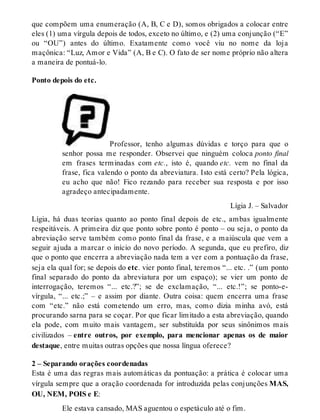 que compõem uma enumeração (A, B, C e D), somos obrigados a colocar entre 
eles (1) uma vírgula depois de todos, exceto no último, e (2) uma conjunção (“E” 
ou “OU”) antes do último. Exatamente como você viu no nome da loja 
maçônica: “Luz, Amor e Vida” (A, B e C). O fato de ser nome próprio não altera 
a maneira de pontuá-lo. 
Ponto depois do etc. 
Professor, tenho algumas dúvidas e torço para que o 
senhor possa me responder. Observei que ninguém coloca ponto final 
em frases terminadas com etc., isto é, quando etc. vem no final da 
frase, fica valendo o ponto da abreviatura. Isto está certo? Pela lógica, 
eu acho que não! Fico rezando para receber sua resposta e por isso 
agradeço antecipadamente. 
Lígia J. – Salvador 
Lígia, há duas teorias quanto ao ponto final depois de etc., ambas igualmente 
respeitáveis. A primeira diz que ponto sobre ponto é ponto – ou seja, o ponto da 
abreviação serve também como ponto final da frase, e a maiúscula que vem a 
seguir ajuda a marcar o início do novo período. A segunda, que eu prefiro, diz 
que o ponto que encerra a abreviação nada tem a ver com a pontuação da frase, 
seja ela qual for; se depois do etc. vier ponto final, teremos “... etc. .” (um ponto 
final separado do ponto da abreviatura por um espaço); se vier um ponto de 
interrogação, teremos “... etc.?”; se de exclamação, “... etc.!”; se ponto-e-vírgula, 
“... etc.;” – e assim por diante. Outra coisa: quem encerra uma frase 
com “etc.” não está cometendo um erro, mas, como dizia minha avó, está 
procurando sarna para se coçar. Por que ficar limitado a esta abreviação, quando 
ela pode, com muito mais vantagem, ser substituída por seus sinônimos mais 
civilizados – entre outros, por exemplo, para mencionar apenas os de maior 
destaque, entre muitas outras opções que nossa língua oferece? 
2 – Separando orações coordenadas 
Esta é uma das regras mais automáticas da pontuação: a prática é colocar uma 
vírgula sempre que a oração coordenada for introduzida pelas conjunções MAS, 
OU, NEM, POIS e E: 
Ele estava cansado, MAS aguentou o espetáculo até o fim. 
 