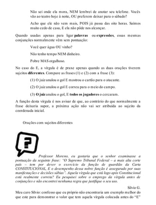 Não sei onde ela mora, NEM lembrei de anotar seu telefone. Vocês 
vão ao teatro hoje à noite, OU preferem deixar para o sábado? 
Acho que ele não vem mais, POIS já passa das oito horas. Saímos 
muito cedo de casa, E ela não pôde nos alcançar. 
Quando usadas apenas para ligar palavras ou expressões, essas mesmas 
conjunções normalmente vêm sem pontuação: 
Você quer água OU vinho? 
Não tenho tempo NEM dinheiro. 
Pobre MAS orgulhoso. 
No caso do E, a vírgula é de praxe apenas quando as duas orações tiverem 
sujeitos diferentes. Compare as frases (1) e (2) com a frase (3): 
(1) O juiz anulou o gol E mostrou o cartão para o atacante. 
(2) O juiz anulou o gol E correu para o meio do campo. 
(3) O juiz anulou o gol, E todos os jogadores o cercaram. 
A função desta vírgula é nos avisar de que, ao contrário do que normalmente a 
frase deixaria supor, a próxima ação não vai ser atribuída ao sujeito da 
coordenada inicial. 
Orações com sujeitos diferentes 
Professor Moreno, eu gostaria que o senhor examinasse a 
pontuação da seguinte frase: “O Supremo Tribunal Federal – a mais alta corte 
país – tem por dever o exercício da função de guardião da Carta 
CONSTITUCIONAL, E o desempenho dessa nobre função é assegurado por suas 
manifestações e decisões sábias”. Aquela vírgula que está logo após Constitucional 
está realmente correta? Eu pesquisei sobre o emprego da vírgula antes de 
conjunções e não encontrei nenhuma regra que justifique o seu uso. 
Silvio G. 
Meu caro Sílvio: confesso que eu próprio não encontraria um exemplo melhor do 
que este para demonstrar o valor que tem aquela vírgula colocada antes do “E” 
 