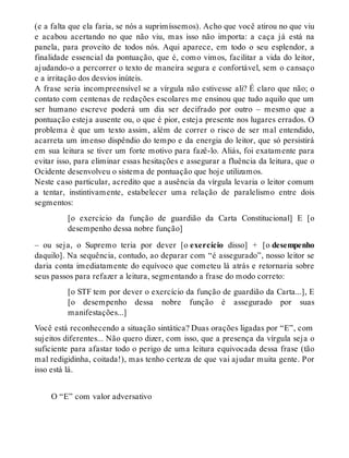 (e a falta que ela faria, se nós a suprimíssemos). Acho que você atirou no que viu 
e acabou acertando no que não viu, mas isso não importa: a caça já está na 
panela, para proveito de todos nós. Aqui aparece, em todo o seu esplendor, a 
finalidade essencial da pontuação, que é, como vimos, facilitar a vida do leitor, 
ajudando-o a percorrer o texto de maneira segura e confortável, sem o cansaço 
e a irritação dos desvios inúteis. 
A frase seria incompreensível se a vírgula não estivesse ali? É claro que não; o 
contato com centenas de redações escolares me ensinou que tudo aquilo que um 
ser humano escreve poderá um dia ser decifrado por outro – mesmo que a 
pontuação esteja ausente ou, o que é pior, esteja presente nos lugares errados. O 
problema é que um texto assim, além de correr o risco de ser mal entendido, 
acarreta um imenso dispêndio do tempo e da energia do leitor, que só persistirá 
em sua leitura se tiver um forte motivo para fazê-lo. Aliás, foi exatamente para 
evitar isso, para eliminar essas hesitações e assegurar a fluência da leitura, que o 
Ocidente desenvolveu o sistema de pontuação que hoje utilizamos. 
Neste caso particular, acredito que a ausência da vírgula levaria o leitor comum 
a tentar, instintivamente, estabelecer uma relação de paralelismo entre dois 
segmentos: 
[o exercício da função de guardião da Carta Constitucional] E [o 
desempenho dessa nobre função] 
– ou seja, o Supremo teria por dever [o exercício disso] + [o desempenho 
daquilo]. Na sequência, contudo, ao deparar com “é assegurado”, nosso leitor se 
daria conta imediatamente do equívoco que cometeu lá atrás e retornaria sobre 
seus passos para refazer a leitura, segmentando a frase do modo correto: 
[o STF tem por dever o exercício da função de guardião da Carta...], E 
[o desempenho dessa nobre função é assegurado por suas 
manifestações...] 
Você está reconhecendo a situação sintática? Duas orações ligadas por “E”, com 
sujeitos diferentes... Não quero dizer, com isso, que a presença da vírgula seja o 
suficiente para afastar todo o perigo de uma leitura equivocada dessa frase (tão 
mal redigidinha, coitada!), mas tenho certeza de que vai ajudar muita gente. Por 
isso está lá. 
O “E” com valor adversativo 
 