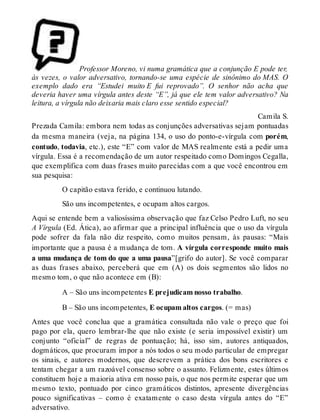 Professor Moreno, vi numa gramática que a conjunção E pode ter, 
às vezes, o valor adversativo, tornando-se uma espécie de sinônimo do MAS. O 
exemplo dado era “Estudei muito E fui reprovado”. O senhor não acha que 
deveria haver uma vírgula antes deste “E”, já que ele tem valor adversativo? Na 
leitura, a vírgula não deixaria mais claro esse sentido especial? 
Camila S. 
Prezada Camila: embora nem todas as conjunções adversativas sejam pontuadas 
da mesma maneira (veja, na página 134, o uso do ponto-e-vírgula com porém, 
contudo, todavia, etc.), este “E” com valor de MAS realmente está a pedir uma 
vírgula. Essa é a recomendação de um autor respeitado como Domingos Cegalla, 
que exemplifica com duas frases muito parecidas com a que você encontrou em 
sua pesquisa: 
O capitão estava ferido, e continuou lutando. 
São uns incompetentes, e ocupam altos cargos. 
Aqui se entende bem a valiosíssima observação que faz Celso Pedro Luft, no seu 
A Vírgula (Ed. Ática), ao afirmar que a principal influência que o uso da vírgula 
pode sofrer da fala não diz respeito, como muitos pensam, às pausas: “Mais 
importante que a pausa é a mudança de tom. A vírgula corresponde muito mais 
a uma mudança de tom do que a uma pausa”[grifo do autor]. Se você comparar 
as duas frases abaixo, perceberá que em (A) os dois segmentos são lidos no 
mesmo tom, o que não acontece em (B): 
A – São uns incompetentes E prejudicam nosso trabalho. 
B – São uns incompetentes, E ocupam altos cargos. (= mas) 
Antes que você conclua que a gramática consultada não vale o preço que foi 
pago por ela, quero lembrar-lhe que não existe (e seria impossível existir) um 
conjunto “oficial” de regras de pontuação; há, isso sim, autores antiquados, 
dogmáticos, que procuram impor a nós todos o seu modo particular de empregar 
os sinais, e autores modernos, que descrevem a prática dos bons escritores e 
tentam chegar a um razoável consenso sobre o assunto. Felizmente, estes últimos 
constituem hoje a maioria ativa em nosso país, o que nos permite esperar que um 
mesmo texto, pontuado por cinco gramáticos distintos, apresente divergências 
pouco significativas – como é exatamente o caso desta vírgula antes do “E” 
adversativo. 
 