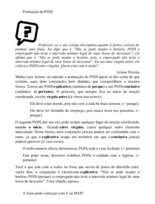 Pontuação do POIS 
Professor, eu e um colega divergimos quanto à forma correta de 
pontuar uma frase. Eu digo que é “Não se pode mudar o horário, POIS o 
empregado não teria o intervalo mínimo legal de onze horas de descanso”; ele 
afirma que é “Não se pode mudar o horário, pois, o empregado não teria o 
intervalo mínimo legal de onze horas de descanso”. Eu uso uma vírgula antes, ele 
coloca o POIS entre vírgulas. Quem está com a razão? 
Ariane Pereira 
Minha cara Ariane: só entende a pontuação do POIS quem se der conta de que 
existem, aqui, duas conjunções bem distintas, que compartilham a mesma 
forma. Temos um POIS explicativo (sinônimo de porque) e um POIS conclusivo 
(sinônimo de portanto). O primeiro, que sempre fica no início da oração 
coordenada, recebe vírgula antes (já vimos isso acima): 
Ela deve estar doente, pois não vem à aula há duas semana. (= porque) 
Ele deve ter desistido do emprego, pois nunca mais nos procurou. (= 
porque) 
O segundo POIS, por sua vez, pode ocupar qualquer lugar da oração coordenada, 
exceto o início, ficando entre vírgulas, como qualquer outro elemento 
intercalado. Dessa forma, uma conjunção jamais poderá ser confundida com a 
outra, já que a explicativa ocupa um território em que a conclusiva jamais 
poderá aparecer (e vice-versa): 
O rádio anuncia chuva; deixaremos, POIS, toda a casa fechada. (= portanto) 
Esta gripe mata; devemos redobrar, POIS, o cuidado com a higiene. (= 
portanto) 
Você é que está com a razão: na frase que serviu de pomo da discórdia entre 
vocês dois, a conjunção é claramente explicativa: “Não se pode mudar o 
horário, POIS (porque) o empregado não teria o intervalo mínimo legal de onze 
horas de descanso”. Uma vírgula, apenas. 
A frase pode começar com E ou MAS? 
 