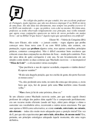 No colégio dos padres em que estudei, tive um excelente professor 
de Português, muito rigoroso, que não nos deixava empregar E ou MAS no início 
de uma frase. Ele não dizia isso diretamente, mas sempre nos proibia escrever E 
ou MAS com maiúscula – o que, na prática, vem a dar no mesmo. Há trinta anos, 
professor, eu tenho observado religiosamente esse princípio, mas venho notando 
que agora essas conjunções aparecem no início de novos períodos em muitos 
livros – até na Bíblia! O que houve? Aquela regra que aprendemos era artificial? 
Eliezer M. – Vitória da Conquista (BA) 
Meu caro Eliezer, não existe – e jamais existiu – regra alguma que proíba 
começar uma frase nova com E ou com MAS (aliás, não existem, em 
pontuação, regras que proíbam alguma coisa, mas apenas conselhos, princípios 
práticos, costumes consagrados). Não é difícil encontrar bons escritores que 
colocam essas duas conjunções na abertura da frase – muito pelo contrário. Para 
dar uma ideia de quão corriqueiro é este uso, fiz um levantamento em um 
simples conto dentre as duas centenas que Machado escreveu – o incomparável 
“Missa do Galo” – e ali encontrei vários exemplos: 
“Que paciência a sua de esperar acordado, enquanto o vizinho dorme! 
E esperar sozinho!” 
“E não saía daquela posição, que me enchia de gosto, tão perto ficavam 
as nossas caras.” 
“Eu, não; perdendo uma noite, no outro dia estou que não posso, e, meia 
hora que seja, hei de passar pelo sono. Mas também estou ficando 
velha.” 
“Mas a hora já há de estar próxima, disse eu.” 
Se um clássico como Machado escrevia assim, por que razão aquele (bom) 
professor do colégio dos padres dizia aquilo? Eu o compreendo perfeitamente: 
era um recurso muito eficiente (usado até hoje, aliás) para obrigar o aluno a 
aumentar seu vocabulário ativo, recorrendo a outros nexos oracionais. Por que 
usar apenas o MAS como adversativa, se existe contudo, entretanto, no entanto, 
não obstante – todos eles muito mais adequados para a posição inicial? Em vez 
do E, por que não experimentar por outro lado, além disso, do mesmo modo? Era, 
portanto, um princípio estratégico adequado àquele momento, não uma regra 
definitiva. 
 