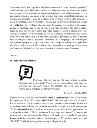 Como você pode ver, aquela proibição não passava de uma “mentira piedosa”, 
justificada por sua influência benéfica no enriquecimento vocabular dos jovens 
inexperientes. Com o tempo, o aluno tomaria contato com os bons autores e veria 
que aquele princípio que parecia tão taxativo era muito mais flexível do que ele 
pensava inicialmente – mas, aí, o objetivo do professor já teria sido atingido. O 
mesmo acontecia com o combate ferrenho que os professores travavam contra 
a s repetições. Na verdade, não há nada de errado em repetir; a linguagem 
técnica e científica, que vê na clareza o seu valor máximo, não tem o menor 
pudor de usar um mesmo termo repetidas vezes, se assim a mensagem ficar 
clara para o leitor. No meu tempo de escola, contudo, considerando que nossos 
textos ficavam entre vinte e trinta linhas apenas, a proibição de usar a mesma 
palavra obrigava-nos a procurar sinônimos e a empregar as substituições 
pronominais adequadas (o que era muito bom). Hoje eu sei que esses princípios 
não têm o valor que eu lhes atribuía, mas entendo o motivo que levou meus 
professores a defendê-los com tanta veemência naqueles anos dourados. 
Curtas 
“E” com valor adversativo 
Professor Moreno: em um de seus artigos, o senhor 
escreveu que a conjunção E não tem só valor aditivo, mas pode ser 
também um nexo adversativo. No entanto, não seria somente após 
vírgula que o E exerce o valor adversativo? 
Carlos P. – Cuiabá (MT) 
Prezado Carlos, você está confundindo causa e consequência. Não é a presença 
da vírgula que dá ao “E” o valor ADVERSATIVO, bem pelo contrário. Primeiro 
determinamos a relação sintática entre as duas orações e só então decidimos se é 
necessário alertar o leitor por meio da pontuação. Quando a oração iniciada por 
“E” for adversativa, isto é, indicar uma ideia que se opõe à ideia apresentada na 
coordenada inicial – “Ele é riquíssimo, E não paga suas contas” –, vamos pôr 
uma vírgula antes da conjunção. Como você pode ver, a vírgula é uma mera 
decorrência da realidade sintática. Lembro que o “E” também pode ter valor 
CONSECUTIVO, ficando igualmente separado por vírgula: 
 