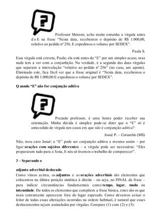 Professor Moreno, acho muito estranha a vírgula antes 
d o E na frase “Nesta data, recebemos o depósito de R$ 1.000,00, 
relativo ao pedido nº 256, E expedimos o volume por SEDEX”. 
Paula S. 
Essa vírgula está correta, Paula; ela está antes do “E” por um simples acaso, mas 
nada tem a ver com a conjunbção. Na verdade, é a segunda das duas vírgulas 
que separam a intercalação “relativo ao pedido nº 256” (no caso, um aposto). 
Eliminado este, fica fácil ver que a frase original é “Nesta data, recebemos o 
depósito de R$ 1.000,00 E expedimos o volume por SEDEX”. 
Q uando “E” não for conjunção aditiva 
Prezado professor, é uma honra poder receber sua 
orientação. Minha dúvida é simples: pode-se dizer que o “E” só é 
antecedido de vírgula nos casos em que não é conjunção aditiva? 
Josué P. – Corumbá (MS) 
Não, meu caro Josué: o “E” pode ser conjunção aditiva e mesmo assim – por 
ligar orações com sujeitos diferentes – a vírgula pode ser necessária: “Eles 
prepararam tudo para a festa, E nós só tivemos o trabalho de comparecer”. 
3 – Separando o 
adjunto adverbial deslocado 
Como vimos acima, os adjuntos e as orações adverbiais são elementos que 
colocamos na última posição sintática à direita – ou seja, no FINAL da frase – 
para indicar circunstâncias fundamentais como tempo, lugar, modo ou 
intensidade. De todos os elementos que compõem a frase básica, estes são os que 
mais comumente aparecem fora do lugar esperado. Como devemos avisar o 
leitor de todas essas alterações ocorridas na ordem habitual, é natural que esses 
deslocamentos sejam assinalados por vírgulas. Compare (1) com (2) e (3): 
 