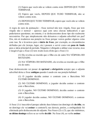 (1) Espero que vocês não se voltem contra mim DEPOIS QUE TUDO 
TERMINAR. 
(2) Espero que vocês, DEPOIS QUE TUDO TERMINAR, não se 
voltem contra mim. 
(3) DEPOIS QUE TUDO TERMINAR, espero que vocês não se voltem 
contra mim. 
A regra de ouro da pontuação – frase normal não tem vírgula, frase que tem 
vírgula não é normal – aparece aqui com uma clareza indiscutível; o que 
poderíamos questionar, no entanto, é se deslocamentos desse tipo são realmente 
necessários. Por que simplesmente não deixamos o adjunto adverbial em paz? 
Ora, nós só mudamos sua posição na frase porque vamos ganhar alguma coisa 
com isso. Se o levarmos para o início da frase, por exemplo, as circunstâncias 
definidas por ele (tempo, lugar, etc.) passam a servir como um pano de fundo 
para a ideia principal do período. Ninguém é obrigado a utilizar esse recurso, mas 
é inegável que a frase (2) tem muito mais efeito que a frase (1): 
(1) Ela revelou ao marido que o filho era de outro NA VÉSPERA DO 
BATIZADO. 
(2) NA VÉSPERA DO BATIZADO, ela revelou ao marido que o filho 
era de outro. 
Esse deslocamento vai passar de opcional a obrigatório sempre que o adjunto 
adverbial deixa a frase ambígua quando é usado em sua posição habitual: 
(1) O jogador decidiu assinar o contrato com o Barcelona NO 
ÚLTIMO DOMINGO. 
(2) NO ÚLTIMO DOMINGO, o jogador decidiu assinar o contrato 
com o Barcelona. 
(3) O jogador, NO ÚLTIMO DOMINGO, decidiu assinar o contrato 
com o Barcelona. 
(4) O jogador decidiu assinar, NO ÚLTIMO DOMINGO, o contrato 
com o Barcelona. 
A frase (1) é inaceitável porque admite duas leituras (no domingo ele decidiu, ou 
no domingo ele vai assinar o contrato?); nas demais, porém, a ambiguidade foi 
eliminada pelo deslocamento do adjunto. Nas frases (2) e (3), que são sinônimas, 
no último domingo refere-se ao verbo decidir. Na frase (4), ao verbo assinar. 
 