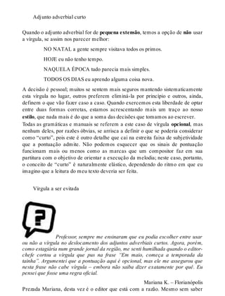 Adjunto adverbial curto 
Quando o adjunto adverbial for de pequena extensão, temos a opção de não usar 
a vírgula, se assim nos parecer melhor: 
NO NATAL a gente sempre visitava todos os primos. 
HOJE eu não tenho tempo. 
NAQUELA ÉPOCA tudo parecia mais simples. 
TODOS OS DIAS eu aprendo alguma coisa nova. 
A decisão é pessoal; muitos se sentem mais seguros mantendo sistematicamente 
esta vírgula no lugar, outros preferem eliminá-la por princípio e outros, ainda, 
definem o que vão fazer caso a caso. Quando exercemos esta liberdade de optar 
entre duas formas corretas, estamos acrescentando mais um traço ao nosso 
estilo, que nada mais é do que a soma das decisões que tomamos ao escrever. 
Todas as gramáticas e manuais se referem a este caso de vírgula opcional, mas 
nenhum deles, por razões óbvias, se arrisca a definir o que se poderia considerar 
como “curto”, pois este é outro detalhe que cai na estreita faixa de subjetividade 
que a pontuação admite. Não podemos esquecer que os sinais de pontuação 
funcionam mais ou menos como as marcas que um compositor faz em sua 
partitura com o objetivo de orientar a execução da melodia; neste caso, portanto, 
o conceito de “curto” é naturalmente elástico, dependendo do ritmo em que eu 
imagino que a leitura do meu texto deveria ser feita. 
Vírgula a ser evitada 
Professor, sempre me ensinaram que eu podia escolher entre usar 
ou não a vírgula no deslocamento dos adjuntos adverbiais curtos. Agora, porém, 
como estagiária num grande jornal da região, me senti humilhada quando o editor-chefe 
cortou a vírgula que pus na frase “Em maio, começa a temporada da 
tainha”. Argumentei que a pontuação aqui é opcional, mas ele me assegurou que 
nesta frase não cabe vírgula – embora não saiba dizer exatamente por quê. Eu 
pensei que fosse uma regra oficial. 
Mariana K. – Florianópolis 
Prezada Mariana, desta vez é o editor que está com a razão. Mesmo sem saber 
 