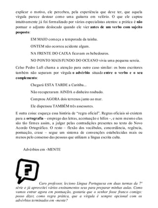 explicar o motivo, ele percebeu, pela experiência que deve ter, que aquela 
vírgula parece destoar como uma guitarra em velório. O que ele captou 
intuitivamente já foi formalizado por vários especialistas atentos: a prática é não 
pontuar o adjunto deslocado quando ele vier antes de um verbo com sujeito 
posposto: 
EM MAIO começa a temporada da tainha. 
ONTEM não ocorreu acidente algum. 
NA FRENTE DO CAIXA ficavam os bebedouros. 
NO PONTO MAIS FUNDO DO OCEANO vivia uma pequena sereia. 
Celso Pedro Luft chama a atenção para outro caso similar: os bons escritores 
também não separam por vírgula o advérbio situado entre o verbo e o seu 
complemento: 
Chegará ESTA TARDE a Curitiba... 
Não recuperaram AINDA o dinheiro roubado. 
Comprou AGORA dois terrenos junto ao mar. 
Ele dispensou TAMBÉM três assessores. 
E outra coisa: esqueça essa história de “regra oficial”. Regras oficiais só existem 
para a ortografia – emprego das letras, acentuação e hífen –, e nem mesmo elas 
são tão firmes assim, a julgar pelas contradições presentes no texto do Novo 
Acordo Ortográfico. O resto – flexão dos vocábulos, concordância, regência, 
pontuação, crase – segue um sistema de convenções estabelecidas mais ou 
menos pelo consenso das pessoas que utilizam a língua escrita culta. 
Advérbios em -MENTE 
Caro professor, leciono Língua Portuguesa em duas turmas da 7ª 
série e já aproveitei vários ensinamentos seus para preparar minhas aulas. Como 
vamos entrar agora em pontuação, gostaria que o senhor fosse franco comigo: 
posso dizer, como regra prática, que a vírgula é sempre opcional com os 
advérbios terminados em -mente? 
 