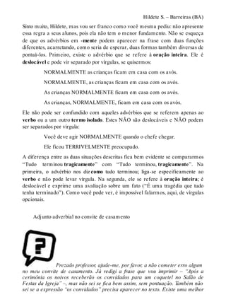 Hildete S. – Barreiras (BA) 
Sinto muito, Hildete, mas vou ser franco como você mesma pediu: não apresente 
essa regra a seus alunos, pois ela não tem o menor fundamento. Não se esqueça 
de que os advérbios em -mente podem aparecer na frase com duas funções 
diferentes, acarretando, como seria de esperar, duas formas também diversas de 
pontuá-los. Primeiro, existe o advérbio que se refere à oração inteira. Ele é 
deslocável e pode vir separado por vírgulas, se quisermos: 
NORMALMENTE as crianças ficam em casa com os avós. 
NORMALMENTE, as crianças ficam em casa com os avós. 
As crianças NORMALMENTE ficam em casa com os avós. 
As crianças, NORMALMENTE, ficam em casa com os avós. 
Ele não pode ser confundido com aqueles advérbios que se referem apenas ao 
verbo ou a um outro termo isolado. Estes NÃO são deslocáveis e NÃO podem 
ser separados por vírgula: 
Você deve agir NORMALMENTE quando o chefe chegar. 
Ele ficou TERRIVELMENTE preocupado. 
A diferença entre as duas situações descritas fica bem evidente se compararmos 
“Tudo terminou tragicamente” com “Tudo terminou, tragicamente”. Na 
primeira, o advérbio nos diz como tudo terminou; liga-se especificamente ao 
verbo e não pode levar vírgula. Na segunda, ele se refere à oração inteira; é 
deslocável e exprime uma avaliação sobre um fato (“É uma tragédia que tudo 
tenha terminado”). Como você pode ver, é impossível falarmos, aqui, de vírgulas 
opcionais. 
Adjunto adverbial no convite de casamento 
Prezado professor, ajude-me, por favor, a não cometer erro algum 
no meu convite de casamento. Já redigi a frase que vou imprimir – “Após a 
cerimônia os noivos receberão os convidados para um coquetel no Salão de 
Festas da Igreja” –, mas não sei se fica bem assim, sem pontuação. Também não 
sei se a expressão “os convidados” precisa aparecer no texto. Existe uma melhor 
 
