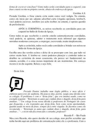forma de escrever esta frase? Como todos serão convidados para o coquetel, esta 
frase estará escrita no próprio convite, abaixo do endereço da igreja. 
Carolina A.S. 
Prezada Carolina, a frase estaria certa assim como você redigiu. No entanto, 
como ela inicia por um adjunto adverbial curto (vírgulas opcionais, lembra?), 
você poderia escrever, também (eu acho melhor; no entanto, é apenas questão 
de preferência): 
APÓS A CERIMÔNIA, os noivos receberão os convidados para um 
coquetel no Salão de Festas da Igreja. 
Como todos os que receberão o convite estarão automaticamente convidados, 
você poderia, se quisesse, adotar o tratamento mais informal que algumas 
noivinhas modernas começam a empregar, escrevendo, muito simplesmente, 
Após a cerimônia, todos vocês estão convidados a brindar aos noivos no 
Salão de Festas da Igreja. 
Escolha uma das versões acima e deixe de se preocupar com isso, que tudo vai 
correr muito bem. E lembre-se: como podemos planejar e controlar todos os 
detalhes na cerimônia do nosso casamento, ela parece ser fundamental; no 
entanto, acredite, é a coisa menos importante de um matrimônio. Ele começa 
mesmo é no dia seguinte. Relaxe e seja feliz. 
Desta feita 
Prezado Doutor, trabalho num órgão público, e meu ofício é 
elaborar pareceres de auditoria. Há poucos dias, porém, surgiu uma dúvida entre 
os colegas. O problema é com o “desta feita”, que era (muito) usado, como no 
exemplo seguinte: “Retornam os autos que cuidam disso e daquilo, desta feita para 
analisar...”. Um colega levou nossa dúvida à professora de Português do curso 
que frequenta, e ela respondeu que desta feita, bem como nesta oportunidade, 
quando usado no meio da frase, sempre fica entre vírgulas. Se fizermos como ela 
recomenda – “Retornam os autos que cuidam disso e daquilo, desta feita, para 
analisar...” –, o texto não fica truncado e estranho, professor? 
Ricardo P. – São Paulo 
Meu caro Ricardo, não quero duvidar de seu colega, mas prefiro acreditar que 
tenha havido aqui um problema de comunicação entre ele e a professora. Com a 
 