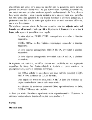 experiência que tenho, seria capaz de apostar que ele perguntou como deveria 
pontuar a expressão “desta feita”, ao que a professora respondeu, naturalmente, 
que esta e outras expressões similares, quando usadas no meio da frase, devem 
ficar entre vírgulas – uma resposta genérica para uma pergunta que, suponho, 
também tenha sido genérica. Se ele tivesse mostrado o exemplo específico, a 
professora não deixaria de notar que aqui se trata de uma estrutura diferente, 
como vou demonstrar. 
Na verdade, estamos diante da famosa oposição entre um adjunto adverbial 
frasal e um adjunto adverbial específico. O primeiro é deslocável e se refere à 
frase toda; a praxe é assinalá-lo com vírgula: 
Os dois vigários, DESTA FEITA, conseguiram arrecadar o dinheiro 
necessário. 
DESTA FEITA, os dois vigários conseguiram arrecadar o dinheiro 
necessário. 
Os dois vigários conseguiram, DESTA FEITA, arrecadar o dinheiro 
necessário. 
Os dois vigários conseguiram arrecadar, DESTA FEITA, o dinheiro 
necessário. 
O segundo, ao contrário, modifica apenas um vocábulo ou um segmento 
específico da frase. Sua deslocabilidade é limitada e, como mostram os 
exemplos abaixo, não vem separado por vírgula: 
Em 1658, a cidade foi atacada por um novo exército espanhol, DESTA 
FEITA sob o comando de D. Luís de Haro. 
Dias depois foi preso de novo, DESTA FEITA com um mandado de 
captura assinado em branco pelas autoridades. 
Nas eleições de outubro de outubro de 2006, o partido voltou a ter êxito, 
DESTA FEITA em três capitais. 
A frase que vocês discutiam enquadra-se nesse segundo modelo: “Retornam os 
autos que cuidam disso e daquilo, desta feita para analisar...”. 
Curtas 
Ontem à noite 
 