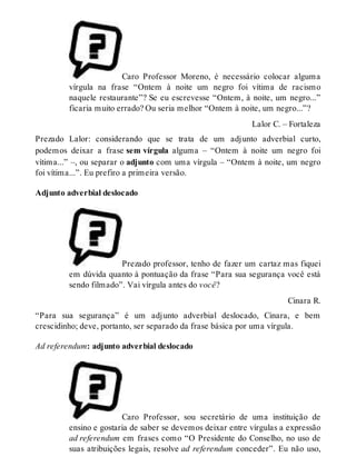 Caro Professor Moreno, é necessário colocar alguma 
vírgula na frase “Ontem à noite um negro foi vítima de racismo 
naquele restaurante”? Se eu escrevesse “Ontem, à noite, um negro...” 
ficaria muito errado? Ou seria melhor “Ontem à noite, um negro...”? 
Lalor C. – Fortaleza 
Prezado Lalor: considerando que se trata de um adjunto adverbial curto, 
podemos deixar a frase sem vírgula alguma – “Ontem à noite um negro foi 
vítima...” –, ou separar o adjunto com uma vírgula – “Ontem à noite, um negro 
foi vítima...”. Eu prefiro a primeira versão. 
Adjunto adverbial deslocado 
Prezado professor, tenho de fazer um cartaz mas fiquei 
em dúvida quanto à pontuação da frase “Para sua segurança você está 
sendo filmado”. Vai vírgula antes do você? 
Cinara R. 
“Para sua segurança” é um adjunto adverbial deslocado, Cinara, e bem 
crescidinho; deve, portanto, ser separado da frase básica por uma vírgula. 
Ad referendum: adjunto adverbial deslocado 
Caro Professor, sou secretário de uma instituição de 
ensino e gostaria de saber se devemos deixar entre vírgulas a expressão 
ad referendum em frases como “O Presidente do Conselho, no uso de 
suas atribuições legais, resolve ad referendum conceder”. Eu não uso, 
 