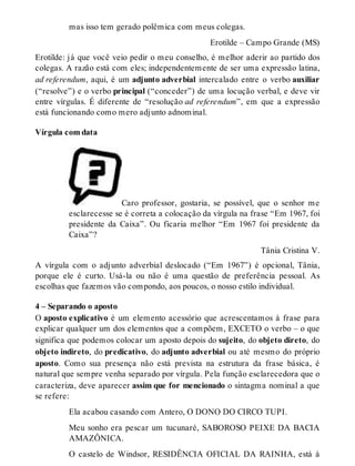 mas isso tem gerado polêmica com meus colegas. 
Erotilde – Campo Grande (MS) 
Erotilde: já que você veio pedir o meu conselho, é melhor aderir ao partido dos 
colegas. A razão está com eles; independentemente de ser uma expressão latina, 
ad referendum, aqui, é um adjunto adverbial intercalado entre o verbo auxiliar 
(“resolve”) e o verbo principal (“conceder”) de uma locução verbal, e deve vir 
entre vírgulas. É diferente de “resolução ad referendum”, em que a expressão 
está funcionando como mero adjunto adnominal. 
Vírgula com data 
Caro professor, gostaria, se possível, que o senhor me 
esclarecesse se é correta a colocação da vírgula na frase “Em 1967, foi 
presidente da Caixa”. Ou ficaria melhor “Em 1967 foi presidente da 
Caixa”? 
Tânia Cristina V. 
A vírgula com o adjunto adverbial deslocado (“Em 1967”) é opcional, Tânia, 
porque ele é curto. Usá-la ou não é uma questão de preferência pessoal. As 
escolhas que fazemos vão compondo, aos poucos, o nosso estilo individual. 
4 – Separando o aposto 
O aposto explicativo é um elemento acessório que acrescentamos à frase para 
explicar qualquer um dos elementos que a compõem, EXCETO o verbo – o que 
significa que podemos colocar um aposto depois do sujeito, do objeto direto, do 
objeto indireto, do predicativo, do adjunto adverbial ou até mesmo do próprio 
aposto. Como sua presença não está prevista na estrutura da frase básica, é 
natural que sempre venha separado por vírgula. Pela função esclarecedora que o 
caracteriza, deve aparecer assim que for mencionado o sintagma nominal a que 
se refere: 
Ela acabou casando com Antero, O DONO DO CIRCO TUPI. 
Meu sonho era pescar um tucunaré, SABOROSO PEIXE DA BACIA 
AMAZÔNICA. 
O castelo de Windsor, RESIDÊNCIA OFICIAL DA RAINHA, está à 
 