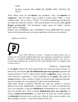venda. 
Também convidei Júlia, IRMÃ DE PEDRO, MEU COLEGA DE 
AULA. 
Nesta última frase há dois apostos (na pronúncia, rima com impostos ou 
compostos): “irmã de Pedro”, que se refere ao objeto direto “Júlia”, e “meu 
colega de aula”, que se refere a “Pedro”. É a mesma estrutura que encontramos 
no conhecido soneto de Camões: “Sete anos de pastor Jacó servia Labão, pai de 
Raquel, serrana bela”. “Pai de Raquel” explica quem era Labão; “serrana 
bela”, quem era Raquel. 
Embora seja ACESSÓRIO, não é SUPÉRFLUO nem DISPENSÁVEL, porque 
está na frase justamente por acrescentar dados que o leitor precisa conhecer. 
Aposto ou vocativo? 
Caro Prof. Moreno: na frase “A partir de janeiro deste ano, os 
sensores de movimento, fundamentais para sua segurança, passarão por reajustes 
técnicos”, o elemento fundamentais para sua segurança assume, por acaso, a 
característica sintática de vocativo? Se não, qual a função dele? As vírgulas estão 
corretas, não é? 
Danieli A. – Linhares (ES) 
É um aposto, Danieli. Se fosse desenvolvido em forma de oração, ficaria “os 
sensores de movimento, que são fundamentais para sua segurança, passarão por 
reajustes técnicos”. Essa é a típica oração adjetiva explicativa, o que vem a ser, 
como sabemos, exatamente a versão expandida de um aposto. Não pode ser 
vocativo porque a frase, embora se dirija ao provável leitor (podemos perceber 
isso, por exemplo, em “sua segurança”), não o nomeia diretamente. 
Além disso, devido à natureza específica de cada um, apostos e vocativos 
diferem num ponto fundamental: o aposto sempre se refere ao elemento que 
vem à sua esquerda e é, por isso, indeslocável, contrastando com o vocativo, que 
não tem posição fixa. Neste exemplo, fundamentais para sua segurança se 
refere a sensores de movimento, e a nada mais. Se fosse um vocativo, poderia 
ser deslocado livremente para o início ou o final da frase, como acontece com 
todo e qualquer vocativo – o que não é possível neste caso. 
 