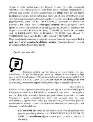 vírgula, à moda inglesa (Jack the Ripper). A meu ver, estão misturando 
semântica com sintaxe, pois, no fundo, todos esses cognomes compartilham a 
estrutura mais comum de nosso idioma: todos têm artigo; todos têm um núcleo 
nominal, representado por um substantivo ou por um adjetivo substantivado, o que 
vem dar na mesma; alguns, além disso, ainda apresentam um adjunto adnominal 
preposicionado, como “O Rei DO CANGAÇO” (atribuído ao famigerado 
Lampião). Em suma, todos são sintagmas nominais típicos, colocados como 
aposto ao lado de outro sintagma nominal, e, como tal, devem ser separados por 
vírgulas: Alexandre, O GRANDE; Ivan, O TERRÍVEL; Pedro, O GRANDE; 
Jack, O ESTRIPADOR; Átila, O FLAGELO DE DEUS; Dom Manuel, O 
VENTUROSO; Rui, A ÁGUIA DE HAIA; Gabriel, O PENSADOR. 
Outra possibilidade seria usar o epíteto diretamente ligado ao nome, como Pedro 
pedreiro, Gabriel pensador, Seu Libório cantador (Graciliano Ramos) – mas aí 
já estaríamos fora do âmbito do aposto. 
Aposto entre travessões 
Professor, gostaria que me dissesse se posso manter em meu 
trabalho o trecho que está em negrito, ou se eu deveria encerrar o período logo 
após o aposto (em destaque): “Eles destacam dois tipos de pesquisa qualitativa: A 
ETNOGRÁFICA E O ESTUDO DE CASO, em razão de sua aceitação na área 
educacional, e mencionam alguns autores para compor e elucidar a discussão”. 
Márcia Elisa R. 
Prezada Márcia: a pontuação só existe para nos ajudar a escrever textos que o 
leitor possa entender sem dificuldade (e, se possível, com prazer). Isso significa 
que ela deve estar a serviço daquilo que pretendemos expressar – a nossa 
“mensagem”, como costumávamos dizer nos ingênuos anos 60. Ora, 
considerando o significado das linhas que você escreveu, acho que uma pequena 
reacomodação sintática – com as competentes alterações na pontuação – vai 
favorecer o trabalho do leitor: 
Eles destacam, em razão de sua aceitação na área educacional, dois 
tipos de pesquisa qualitativa – A ETNOGRÁFICA E O ESTUDO DE 
CASO – e mencionam alguns autores para compor e elucidar a 
discussão. 
 