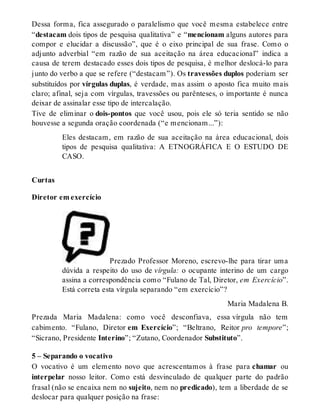 Dessa forma, fica assegurado o paralelismo que você mesma estabelece entre 
“destacam dois tipos de pesquisa qualitativa” e “mencionam alguns autores para 
compor e elucidar a discussão”, que é o eixo principal de sua frase. Como o 
adjunto adverbial “em razão de sua aceitação na área educacional” indica a 
causa de terem destacado esses dois tipos de pesquisa, é melhor deslocá-lo para 
junto do verbo a que se refere (“destacam”). Os travessões duplos poderiam ser 
substituídos por vírgulas duplas, é verdade, mas assim o aposto fica muito mais 
claro; afinal, seja com vírgulas, travessões ou parênteses, o importante é nunca 
deixar de assinalar esse tipo de intercalação. 
Tive de eliminar o dois-pontos que você usou, pois ele só teria sentido se não 
houvesse a segunda oração coordenada (“e mencionam...”): 
Eles destacam, em razão de sua aceitação na área educacional, dois 
tipos de pesquisa qualitativa: A ETNOGRÁFICA E O ESTUDO DE 
CASO. 
Curtas 
Diretor em exercício 
Prezado Professor Moreno, escrevo-lhe para tirar uma 
dúvida a respeito do uso de vírgula: o ocupante interino de um cargo 
assina a correspondência como “Fulano de Tal, Diretor, em Exercício”. 
Está correta esta vírgula separando “em exercício”? 
Maria Madalena B. 
Prezada Maria Madalena: como você desconfiava, essa vírgula não tem 
cabimento. “Fulano, Diretor em Exercício”; “Beltrano, Reitor pro tempore”; 
“Sicrano, Presidente Interino”; “Zutano, Coordenador Substituto”. 
5 – Separando o vocativo 
O vocativo é um elemento novo que acrescentamos à frase para chamar ou 
interpelar nosso leitor. Como está desvinculado de qualquer parte do padrão 
frasal (não se encaixa nem no sujeito, nem no predicado), tem a liberdade de se 
deslocar para qualquer posição na frase: 
 