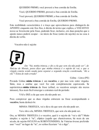 QUERIDO PRIMO, você provará a boa comida da Emília. 
Você, QUERIDO PRIMO, provará a boa comida de Emília. 
Você provará, QUERIDO PRIMO, a boa comida de Emília. 
Você provará a boa comida de Emília, QUERIDO PRIMO. 
Esta mobilidade característica é o traço que aproveitamos para distingui-lo do 
APOSTO: enquanto este fica fixo, à direita do termo que explica, o VOCATIVO 
move-se livremente pela frase, podendo ficar, inclusive, em duas posições que o 
aposto nunca poderá ocupar – no início da frase (antes do sujeito) ou na casa à 
direita do verbo. 
Vocativo não é sujeito 
Em “Vai, minha tristeza, e diz a ela que sem ela não pode ser”, de 
Vinícius de Morais, posso dizer que minha tristeza é o sujeito de vai, e que a 
vírgula estaria sendo usada para separar a segunda oração coordenada, “diz a 
ela”? Estou de todo errada? 
Calina – Lima (PE) 
Prezada Calina: minha tristeza é um vocativo, e por isso vem entre vírgulas. 
Sinto, mas a análise que você fez está completamente equivocada. Se 
suprimirm os minha tristeza da frase (afinal, os vocativos sempre são meros 
intrusos), fica mais fácil enxergar a estrutura real do período: 
VAI e DIZ a ela que sem ela não pode ser. 
Para comprovar que as duas vírgulas entraram na frase acompanhando o 
vocativo, basta deslocá-lo: 
MINHA TRISTEZA, vai e diz a ela que sem ela não pode ser. 
Vai e diz a ela, MINHA TRISTEZA, que sem ela não pode ser. 
Ora, se MINHA TRISTEZA é o vocativo, qual é o sujeito de “vai e diz”? Muito 
simples: o sujeito é “tu”, elíptico (aquilo que chamávamos, há mais de um 
século, de sujeito OCULTO ou SUBENTENDIDO). Se Vinícius tivesse preferido 
usar “você” no lugar de “tu”, os verbos ficariam “vá e diga”. 
 