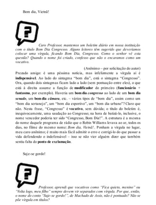 Bom dia, Vietnã! 
Caro Professor, mantemos um boletim diário em nossa instituição 
com o título Bom Dia Congresso. Alguns leitores têm sugerido que deveríamos 
colocar uma vírgula, ficando Bom Dia, Congresso. Como o senhor vê esta 
questão? Quando o nome foi criado, confesso que não o encaramos como um 
vocativo. 
(Anônimo – por solicitação do autor) 
Prezado amigo: é uma péssima notícia, mas infelizmente a vírgula aí é 
indispensável. Ao lado do sintagma “bom dia”, está o sintagma “Congresso”. 
Ora, quando dois sintagmas ficam lado a lado (sem pontuação entre eles), o que 
está à direita assume a função de modificador do primeiro (funcionário + 
fantasma, por exemplo). Haveria um bom dia congresso ao lado de um bom dia 
senado, um bom dia câmara, etc. – vários tipos de “bom dia”, assim como um 
“bom dia sertanejo”, um “bom dia esportivo”, um “bom dia urbano”? Claro que 
não. Nesta frase, “Congresso” é vocativo, sem dúvida; o título do boletim é, 
inequivocamente, uma saudação ao Congresso; na hora de batizá-lo, inclusive, o 
nome vencedor poderia ter sido “Congresso, Bom Dia!”. A estrutura é a mesma 
do nome daquele programa de rádio que o Robin Williams levava ao ar, todos os 
dias, no filme do mesmo nome: Bom dia, Vietnã! . Ponham a vírgula no lugar, 
meu caro anônimo; é muito mais fácil admitir o erro e corrigi-lo do que passar a 
vida defendendo o indefensável – isso se não vier alguém dizer que também 
sentiu falta do ponto de exclamação. 
Suje-se gordo! 
Professor, aprendi que vocativos como “Fica quieto, menino” ou 
“Volta logo, meu filho” sempre devem vir separados com vírgula. Por que, então, 
o nome do conto “Suje-se gordo!”, de Machado de Assis, não é pontuado? Não se 
põe vírgula em títulos? 
 