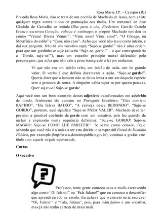 Rosa Maria J.P. – Campos (RJ) 
Prezada Rosa Maria, não se trata de um cochilo de Machado de Assis, nem existe 
qualquer regra contra o uso de pontuação nos títulos. Um romance de José 
Cândido de Carvalho se intitula Olha para o céu, Frederico; Camilo Castelo 
Branco escreveu Coração, cabeça e estômago; o próprio Machado nos deu os 
contos “Vênus! Divina Vênus!”, “Vinte anos! Vinte anos!”, “O Cônego, ou 
Metafísica do estilo” e “Casa, não casa”. Acho que você não leu o conto inteiro, e 
daí sua pergunta. Não há um vocativo aqui; “Suje-se gordo!” não é uma ordem 
para que um gordinho se suje (aí seria “Suje-se, gordo!” – o que corresponderia 
a “Gordo, suje-se!”), mas um estranho princípio moral defendido pelo 
personagem, que acha que não vale a pena transgredir a lei por ninharias: 
Vi que não era um ladrão reles, um ladrão de nada, sim de grande 
valor. O verbo é que definia duramente a ação. “Suje-se gordo!”. 
Queria dizer que o homem não se devia levar a um ato daquela espécie 
sem a grossura da soma. A ninguém cabia sujar-se por quatro patacas. 
Quer sujar-se? Suje-se gordo! 
Aqui você tem um bom exemplo desses adjetivos transformados em advérbio 
de modo, fenômeno tão comum no Português Brasileiro: “Eles comiam 
RÁPIDO”, “Ela falava BAIXO”, “A cerveja desce REDONDO”. “Suje-se 
GORDO”, portanto, aqui significa “Suje-se PARA VALER”. Machado deve ter 
previsto a possível confusão de gordo com um vocativo, pois fez questão de 
incluir a expressão numa sequência definitiva: “Suje-se GORDO! Suje-se 
MAGRO! Suje-se COMO LHE PARECER!”. Se serve como consolo, fique 
sabendo que você não é a única a ter esta dúvida; o sempre útil Portal do Domínio 
Público, por exemplo (http://www.dominiopublico.gov.br), continua a grafar este 
título com aquela vírgula equivocada. 
Curtas 
O vocativo 
Professor, tanta gente começa seus e-mails escrevendo 
algo como “Oi fulano!” ou “Fala fulano!” que eu começo a desconfiar 
que aprendi errado na escola. Eu achava que o correto seria escrever 
“Oi, Fulano!” e “Fala, Fulano”, pois, para mim fulano é um vocativo, 
mas já não tenho certeza de mais nada. 
 