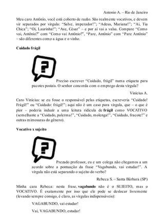 Antonio A. – Rio de Janeiro 
Meu caro Antônio, você está coberto de razão. São realmente vocativos, e devem 
vir separados por vírgula: “Salve, imperador!”; “Adeus, Mariana!”; “Ai, Tia 
Chica”; “Oi, Laurinha!”; “Ave, César” – e por aí vai a valsa. Compare “Como 
vai, Antônio?” com “Como vai Antônio?”, “Pare, Antônio” com “Pare Antônio” 
– são diferentes como a água e o vinho. 
Cuidado frágil 
Preciso escrever “Cuidado, frágil” numa etiqueta para 
pacotes postais. O senhor concorda com o emprego desta vírgula? 
Vinícius A. 
Caro Vinícius: se eu fosse o responsável pelas etiquetas, escreveria “Cuidado! 
Frágil!” ou “Cuidado: frágil!”; aqui não é um caso para vírgula, que – o que é 
pior – poderia induzir a uma leitura ridícula de frágil como VOCATIVO 
(semelhante a “Cuidado, palerma!”, “Cuidado, molenga!”, “Cuidado, fracote!” e 
outras mimosuras do gênero). 
Vocativo x sujeito 
Prezado professor, eu e um colega não chegamos a um 
acordo sobre a pontuação da frase “Vagabundo, vai estudar!”. A 
vírgula não está separando o sujeito do verbo? 
Rebeca S. – Santa Bárbara (SP) 
Minha cara Rebeca: nesta frase, vagabundo não é o SUJEITO, mas o 
VOCATIVO. É exatamente por isso que ele pode se deslocar livremente 
(levando sempre consigo, é claro, as vírgulas indispensáveis): 
VAGABUNDO, vai estudar! 
Vai, VAGABUNDO, estudar! 
 