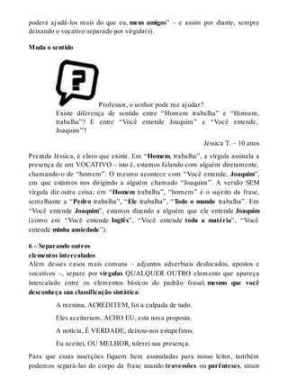 poderá ajudá-los mais do que eu, meus amigos” – e assim por diante, sempre 
deixando o vocativo separado por vírgula(s). 
Muda o sentido 
Professor, o senhor pode me ajudar? 
Existe diferença de sentido entre “Homem trabalha” e “Homem, 
trabalha”? E entre “Você entende Joaquim” e “Você entende, 
Joaquim”? 
Jéssica T. – 10 anos 
Prezada Jéssica, é claro que existe. Em “Homem, trabalha”, a vírgula assinala a 
presença de um VOCATIVO – isto é, estamos falando com alguém diretamente, 
chamando-o de “homem”. O mesmo acontece com “Você entende, Joaquim”, 
em que estamos nos dirigindo a alguém chamado “Joaquim”. A versão SEM 
vírgula diz outra coisa; em “Homem trabalha”, “homem” é o sujeito da frase, 
semelhante a “Pedro trabalha”, “Ele trabalha”, “Todo o mundo trabalha”. Em 
“Você entende Joaquim”, estamos dizendo a alguém que ele entende Joaquim 
(como em “Você entende Inglês”, “Você entende toda a matéria”, “Você 
entende minha ansiedade”). 
6 – Separando outros 
elementos intercalados 
Além desses casos mais comuns – adjuntos adverbiais deslocados, apostos e 
vocativos –, separe por vírgulas QUALQUER OUTRO elemento que apareça 
intercalado entre os elementos básicos do padrão frasal, mesmo que você 
desconheça sua classificação sintática: 
A menina, ACREDITEM, foi a culpada de tudo. 
Eles aceitariam, ACHO EU, esta nova proposta. 
A notícia, É VERDADE, deixou-nos estupefatos. 
Eu aceitei, OU MELHOR, tolerei sua presença. 
Para que essas inserções fiquem bem assinaladas para nosso leitor, também 
podemos separá-las do corpo da frase usando travessões ou parênteses, sinais 
 