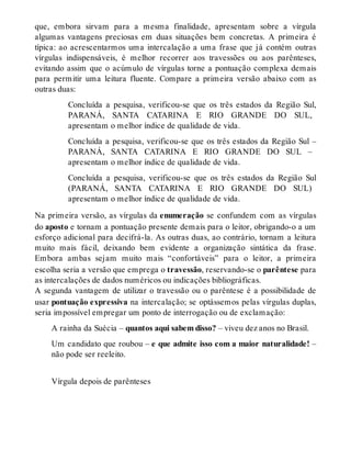 que, embora sirvam para a mesma finalidade, apresentam sobre a vírgula 
algumas vantagens preciosas em duas situações bem concretas. A primeira é 
típica: ao acrescentarmos uma intercalação a uma frase que já contém outras 
vírgulas indispensáveis, é melhor recorrer aos travessões ou aos parênteses, 
evitando assim que o acúmulo de vírgulas torne a pontuação complexa demais 
para permitir uma leitura fluente. Compare a primeira versão abaixo com as 
outras duas: 
Concluída a pesquisa, verificou-se que os três estados da Região Sul, 
PARANÁ, SANTA CATARINA E RIO GRANDE DO SUL, 
apresentam o melhor índice de qualidade de vida. 
Concluída a pesquisa, verificou-se que os três estados da Região Sul – 
PARANÁ, SANTA CATARINA E RIO GRANDE DO SUL – 
apresentam o melhor índice de qualidade de vida. 
Concluída a pesquisa, verificou-se que os três estados da Região Sul 
(PARANÁ, SANTA CATARINA E RIO GRANDE DO SUL) 
apresentam o melhor índice de qualidade de vida. 
Na primeira versão, as vírgulas da enumeração se confundem com as vírgulas 
do aposto e tornam a pontuação presente demais para o leitor, obrigando-o a um 
esforço adicional para decifrá-la. As outras duas, ao contrário, tornam a leitura 
muito mais fácil, deixando bem evidente a organização sintática da frase. 
Embora ambas sejam muito mais “confortáveis” para o leitor, a primeira 
escolha seria a versão que emprega o travessão, reservando-se o parêntese para 
as intercalações de dados numéricos ou indicações bibliográficas. 
A segunda vantagem de utilizar o travessão ou o parêntese é a possibilidade de 
usar pontuação expressiva na intercalação; se optássemos pelas vírgulas duplas, 
seria impossível empregar um ponto de interrogação ou de exclamação: 
A rainha da Suécia – quantos aqui sabem disso? – viveu dez anos no Brasil. 
Um candidato que roubou – e que admite isso com a maior naturalidade! – 
não pode ser reeleito. 
Vírgula depois de parênteses 
 