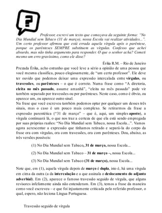 Professor, escrevi um texto que começava da seguinte forma: “No 
Dia Mundial sem Tabaco (31 de março), nossa Escola vai realizar atividades...”. 
Um certo professor afirmou que está errada aquela vírgula após o parêntese, 
porque os parênteses SEMPRE substituem as vírgulas. Confesso que achei 
absurdo, mas não tinha argumento para responder. O que o senhor acha? Cometi 
mesmo um erro gravíssimo, como ele disse? 
Érika R.M. – Rio de Janeiro 
Prezada Érika, acho estranho que você leve a sério a opinião de uma pessoa que 
você mesma classifica, pouco elogiosamente, de “um certo professor”. Ele deve 
ter ouvido que podemos deixar uma expressão intercalada entre vírgulas, ou 
travessões, ou parênteses – o que é correto. Numa frase como “A diretoria, 
eleita no mês passado, assume amanhã”, “eleita no mês passado” pode vir 
também separado por travessões ou por parênteses. Neste caso, como é óbvio, ou 
aparece um, ou aparece outro sinal. 
Na frase que você escreveu também podemos optar por qualquer um desses três 
sinais, mas o caso é um pouco mais complexo. Se retirarmos da frase a 
expressão parentética (“31 de março” – que é, aqui, um simples aposto), a 
vírgula continuará lá, o que nos traz a certeza de que ela está sendo empregada 
por suas próprias razões: “No Dia Mundial sem Tabaco, nossa Escola...”. Vamos 
agora acrescentar a expressão que tínhamos retirado e separá-la do corpo da 
frase ora com vírgulas, ora com travessões, ora com parênteses. Dou, abaixo, as 
três versões possíveis: 
(1) No Dia Mundial sem Tabaco, 31 de março, nossa Escola... 
(2) No Dia Mundial sem Tabaco – 31 de março –, nossa Escola... 
(3) No Dia Mundial sem Tabaco (31 de março), nossa Escola... 
Note que, em (1), aquela vírgula depois de março é dupla, isto é, há uma vírgula 
em cima da outra (a da intercalação e a que assinala o deslocamento do adjunto 
adverbial). Em (2), aparece o famoso travessão seguido de vírgula, que alguns 
revisores infelizmente ainda não entenderam. Em (3), temos a frase da maneira 
como você escreveu – e que foi injustamente criticada pelo referido professor, o 
qual, espero, não leciona Língua Portuguesa. 
Travessão seguido de vírgula 
 